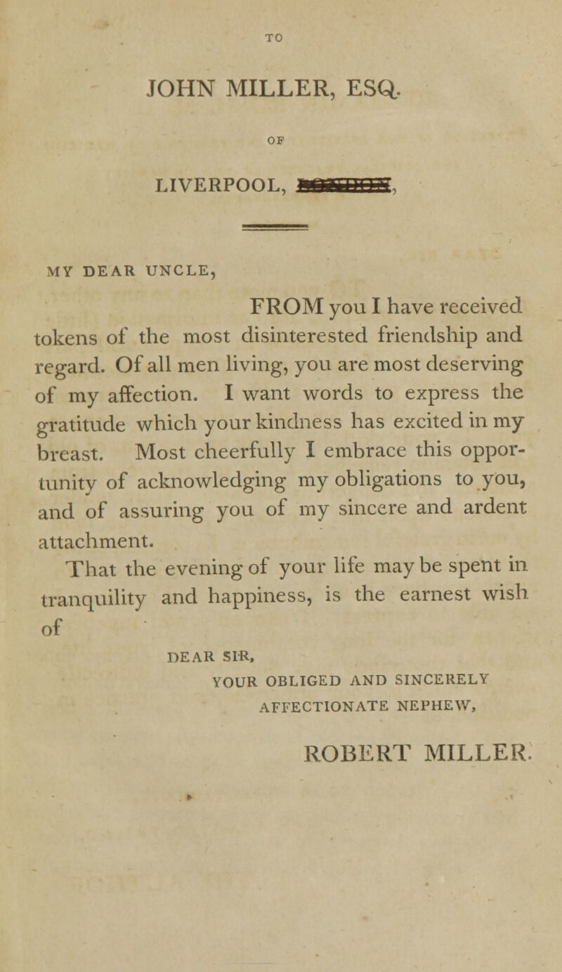 JOHN MILLER, ESQ. LIVERPOOL, MY DEAR UNCLE, FROM you I have received tokens of the most disinterested friendship and regard. Of all men living, you are most deserving of my affection. I want words to express the gratitude which your kindness has excited in my breast. Most cheerfully I embrace this oppor- tunity of acknowledging my obligations to you, and of assuring you of my sincere and ardent attachment. That the evening of your life may be spent in tranquility and happiness, is the earnest wish of DEAR SIR, YOUR OBLIGED AND SINCERELY AFFECTIONATE NEPHEW, ROBERT MILLER.