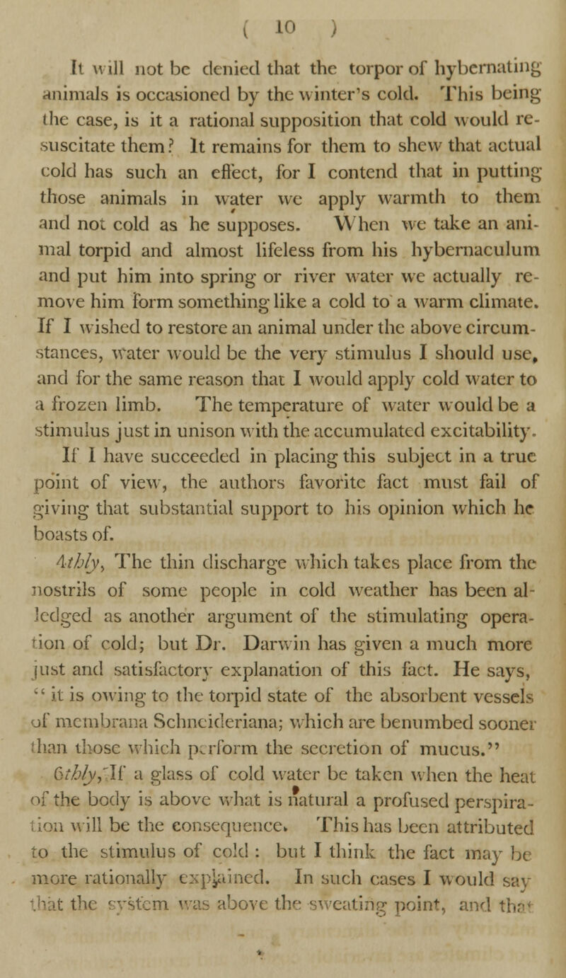 It will not be denied that the torpor of hybernating animals is occasioned by the winter's cold. This being the case, is it a rational supposition that cold would re- suscitate them? It remains for them to shew that actual cold has such an effect, for I contend that in putting those animals in water we apply warmth to them and not cold as he supposes. When we take an ani- mal torpid and almost lifeless from his hybernaculum and put him into spring or river water we actually re- move him form something like a cold to a warm climate. If I wished to restore an animal under the above circum- stances, water would be the very stimulus I should use, and for the same reason that I would apply cold water to a frozen limb. The temperature of water would be a stimulus just in unison with the accumulated excitability. If I have succeeded in placing this subject in a true point of view, the authors favorite fact must fail of giving that substantial support to his opinion which he boasts of. Athly^ The thin discharge which takes place from the nostrils of some people in cold weather has been al- Jcdged as another argument of the stimulating opera- tion of cold; but Dr. Darwin has given a much more just and satisfactory explanation of this fact. He says,  it is owing to the torpid state of the absorbent vessels of membrana Schneideriana; which are benumbed sooner than those which perform the secretion of mucus. Gtb/y,'If a glass of cold water be taken when the heat of the body is above what is natural a profused perspira- tion will be the eonsequence. This has been attributed to the stimulus of cold : but I think the fact may be more rationally explained. In such cases I would say