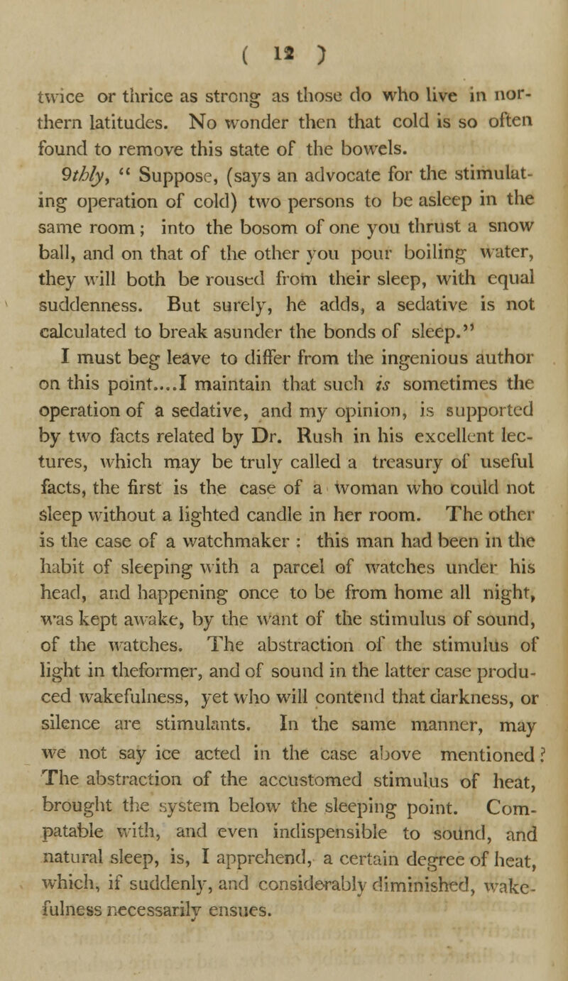 twice or thrice as strong as those do who live in nor- thern latitudes. No wonder then that cold is so often found to remove this state of the bowels. 9tbly,  Suppose, (says an advocate for the stimulat- ing operation of cold) two persons to be asleep in the same room ; into the bosom of one you thrust a snow ball, and on that of the other you pour boiling water, they will both be roused from their sleep, with equal suddenness. But surely, he adds, a sedative is not calculated to break asunder the bonds of sleep. I must beg leave to differ from the ingenious author on this point....I maintain that such is sometimes the operation of a sedative, and my opinion, is supported by two facts related by Dr. Rush in his excellent lec- tures, which may be truly called a treasury of useful facts, the first is the case of a woman who could not sleep without a lighted candle in her room. The other is the case of a watchmaker : this man had been in the habit of sleeping with a parcel of watches under his head, and happening once to be from home all night, was kept awake, by the want of the stimulus of sound, of the watches. The abstraction of the stimulus of light in theformer, and of sound in the latter case produ- ced wakefulness, yet who will contend that darkness, or silence are stimulants. In the same manner, may we not say ice acted in the case above mentioned ? The abstraction of the accustomed stimulus of heat, brought the system below the sleeping point. Com- patable with, and even indispensible to sound, and natural sleep, is, I apprehend, a certain degree of heat, which, if suddenly, and considerably diminished, wake- fulness necessarily ensues.