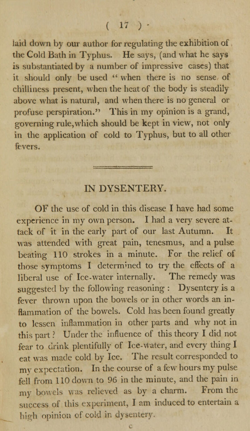 laid down by our author for regulating the exhibition of the Cold Bath in Typhus. He says, (and what he says is substantiated by a number of impressive cases) that it should only be used  when there is no sense of chilliness present, when the heat of the body is steadily above what is natural, and when there is no general or profuse perspiration. This in my opinion is a grand, governing rule,which should be kept in view, not only in the application of cold to Typhus, but to all other fevers. IN DYSENTERY. OF the use of cold in this disease I have had some experience in my own person. I had a very severe at- tack of it in the early part of our last Autumn. It was attended with great pain, tenesmus, and a pulse beating 110 strokes in a minute. For the relief of those symptoms I determined to try the effects of a liberal use of Ice-water internally. The remedy was suggested by the following reasoning : Dysentery is a fever thrown upon the bowels or in other words an in- flammation of the bowels. Cold has been found greatly to lessen inflammation in other parts and why not in this part ? Under the influence of this theory I did not fear to drink plentifully of Ice-water, and every thing I eat was made cold by Ice. The result corresponded to mv expectation. In the course of a few hours my pulse fell from 110 down to 96 in the minute, and the pain in my bowels was relieved as by a charm. From the success of this experiment, I am induced to entertain a high opinion of cold in dysentery.