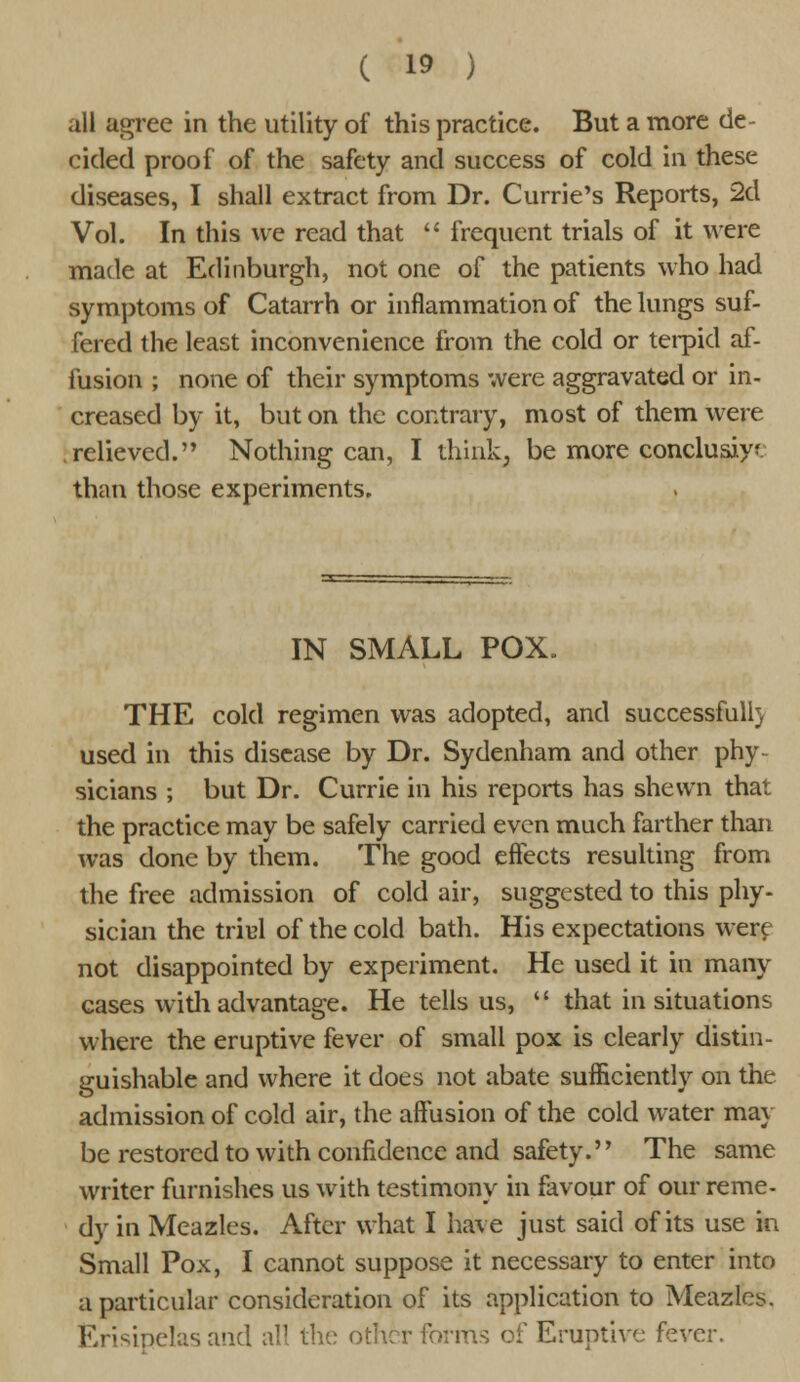 all agree in the utility of this practice. But a more de- cided proof of the safety and success of cold in these diseases, I shall extract from Dr. Currie's Reports, 2d Vol. In this we read that  frequent trials of it were made at Edinburgh, not one of the patients who had symptoms of Catarrh or inflammation of the lungs suf- fered the least inconvenience from the cold or terpid af- fusion ; none of their symptoms were aggravated or in- creased by it, but on the contrary, most of them were .relieved. Nothing can, I think, be more conclusive than those experiments. IN SMALL POX. THE cold regimen was adopted, and successfull) used in this disease by Dr. Sydenham and other phy- sicians ; but Dr. Currie in his reports has shewn that the practice may be safely carried even much farther than was done by them. The good effects resulting from the free admission of cold air, suggested to this phy- sician the triul of the cold bath. His expectations were not disappointed by experiment. He used it in many cases with advantage. He tells us,  that in situations where the eruptive fever of small pox is clearly distin- guishable and where it does not abate sufficiently on the admission of cold air, the affusion of the cold water may be restored to with confidence and safety. The same writer furnishes us with testimony in favour of our reme- dy in Mcazles. After what I have just said of its use in Small Pox, I cannot suppose it necessary to enter into a particular consideration of its application to Meazle^. Erisipelas and all the other forms of Eruptive fever.