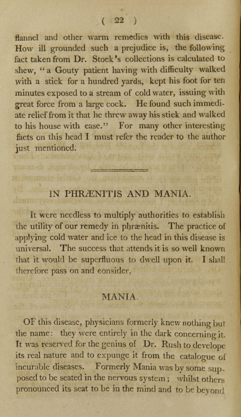 flannel and other warm remedies with this disease. How ill grounded such a prejudice is, the following fact taken from Dr. Stock's collections is calculated to shew, a Gouty patient having with difficulty walked with a stick for a hundred yards, kept his foot for ten minutes exposed to a stream of cold water, issuing with great force from a large cock. He found such immedi- ate relief from it that he threw away his stick and walked to his house with ease. For many other interesting facts on this head I must refer the reader to the author just mentioned. IN PHRiENITIS AND MANIA. It were needless to multiply authorities to establish the utility of our remedy in phramitis. The practice of applying cold water and ice to the head in this disease is universal. The success that attends it is so well known that it would be superfluous to dwell upon it. I shall therefore pass on and consider, MANIA, OF this disease, physicians formerly knew nothing but the name: they were entirely in the dark concerning it. It was reserved for the genius of Dr. Rush to develope its real nature and to expunge it from the catalogue of incurable diseases. Formerly Mania was by some sup- posed to be seated in the nervous system ; whilst others pronounced its seat to be in the mind and to be beyond