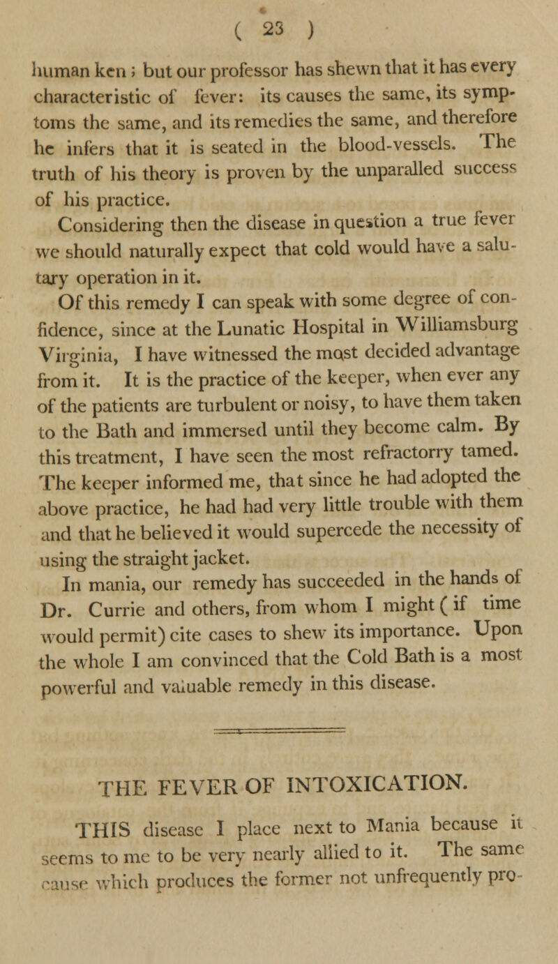 human ken; but our professor has shewn that it has every characteristic of fever: its causes the same, its symp- toms the same, and its remedies the same, and therefore he infers that it is seated in the blood-vessels. The truth of his theory is proven by the unparalled success of his practice. Considering then the disease in question a true fever we should naturally expect that cold would have a salu- tary operation in it. Of this remedy I can speak with some degree of con- fidence, since at the Lunatic Hospital in Williamsburg Virginia, I have witnessed the most decided advantage from it. It is the practice of the keeper, when ever any of the patients are turbulent or noisy, to have them taken to the Bath and immersed until they become calm. By this treatment, I have seen the most refractorry tamed. The keeper informed me, that since he had adopted the above practice, he had had very little trouble with them and that he believed it would supercede the necessity of using the straight jacket. In mania, our remedy has succeeded in the hands of Dr. Currie and others, from whom I might ( if time would permit) cite cases to shew its importance. Upon the whole I am convinced that the Cold Bath is a most powerful and valuable remedy in this disease. THE FEVER OF INTOXICATION. THIS disease I place next to Mania because ii seems to me to be very nearly allied to it. The same cause which produces'the former not unfrequently pro-