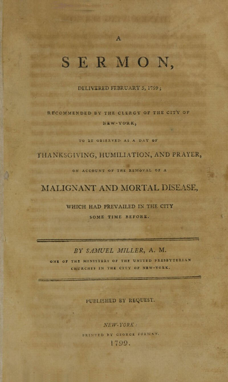 SERMON, DELIVERED FEBRUARY 5, 1799; RECOMMENDED BY THE CLERGY OF THE CITV OF NKW-YO'RK, TO £E OBSERVED AS A DAY QF THANKSGIVING, HUMILIATION, AND PRAYER, ON ACCOUNT OF THE REMOVAL Of A MALIGNANT AND MORTAL DISEASE, WHICH HAD PREVAILED IN THE CITY SOME TIME BEFORE. BY SAMUEL MILLER, A. M. >NE Or THE MINISTERS OF THE UNITED PRESBYTERIAN CUIKCHES IN THE CITY OF NEW-YORK. PUBLISHED BY REQUEST. NEW-YORK: ' D K Y GEORGE i 0 K M A >. 1799.