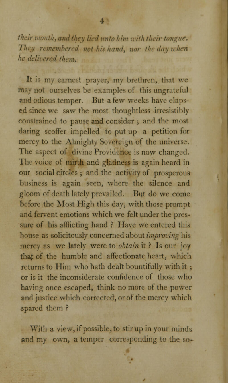 The nbered net his hand, nor the day when he d i them. It i? my earnest prayer, my brethren, that v not ourselves be examples of this ungrateful and odious temper. But a few weeks have elaps- ed since we saw the most thoughtless irresistibly constrained to pause and consider ; and the most daring scoffer impelled to put up a petition for mercy to the Almighty Sovereign of the universe. The aspect of divine Providence is now changed. 'Ihc voice of mirth and gladness is again heard in our social circles; and the activity of prosperous business is again seen, where the silence and gloom of death lately prevailed. But do we come before the Most High this day, with those prompt and fervent emotions which we felt under the pres- sure of his afflicting hand ? Have we entered this house as solicitously concerned about improving his mercy as we lately were to obtain it ? Is our joy thaj of the humble and affectionate heart, which returns to Him who hath dealt bountifully with it ; or is it the inconsiderate confidence of those who having once escaped, think no more of the power and justice which corrected, or of the merey which spared them ? With a view, if possible, to stir up in your minds and my own, a temper corresponding to the so-