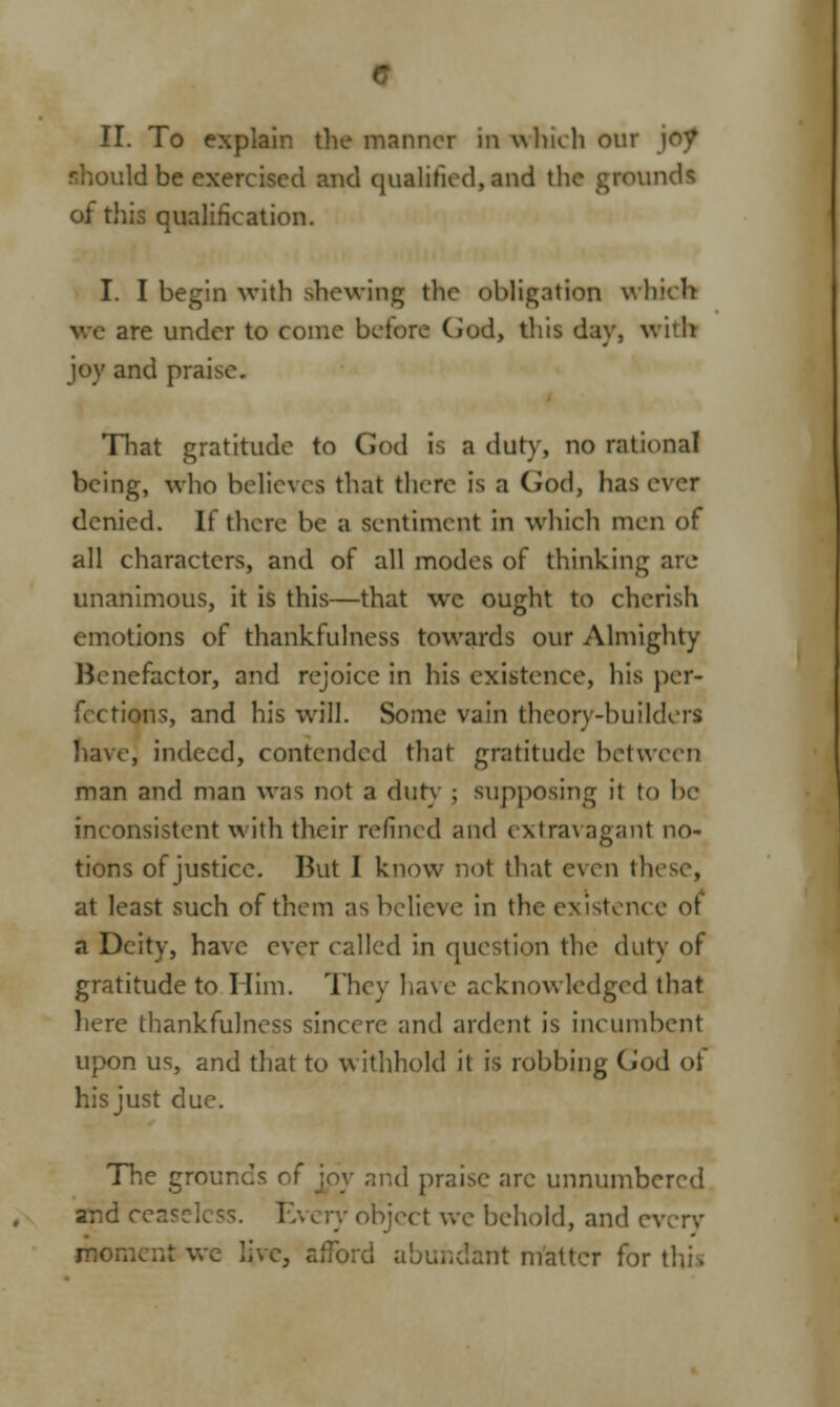 :ld be exercised and qualified,and the grounds of this qualification. I. I begin with shewing the obligation which are under to come before Cod, this day, with joy and praise. That gratitude to God is a duty, no rational being, who believes that there is a God, has ever denied. If there be a sentiment in which men of all characters, and of all modes of thinking are unanimous, it is this—that wc ought to cherish emotions of thankfulness towards our Almighty Benefactor, and rejoice in his existence, his per- fections, and his will. Some vain theory-builders nave] indeed, contended that gratitude between man and man was not a duty ; supposing it to In- inconsistent with their refined and extravagant no- tions of justice. But I know not that even these, at least such of them as believe in the existence ot a Deity, have ever called in question the duty of gratitude to Him. They have acknowledged that here thankfulness sincere and ardent is incumbent upon us, and that to withhold it is robbing God of his just due. The grounds of joy and praise arc unnumbered a^d cea i >bjcct we behold, and e\ moment we live, afford abundant rriattcr for tin.