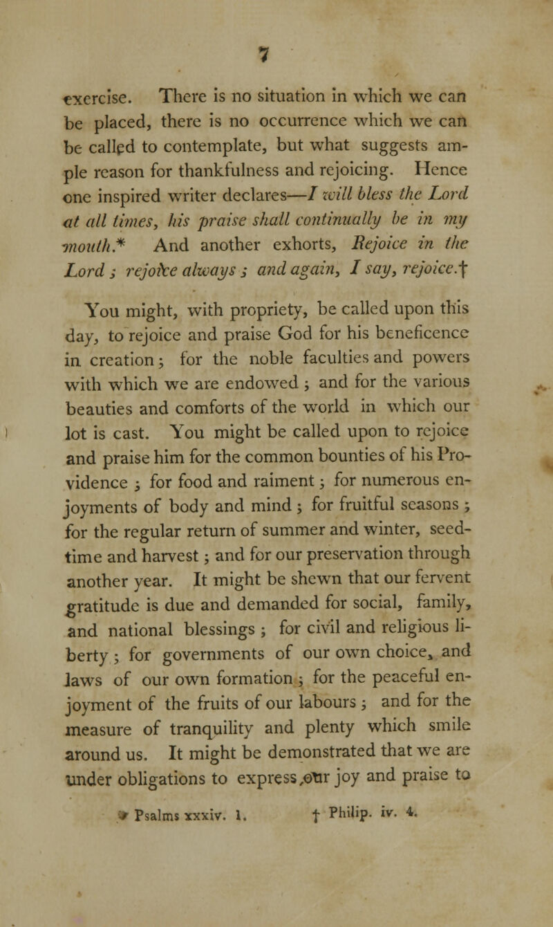 be placed, there is no occurrence which we can be called to contemplate, but what suggests am- ple reason for thankfulness and rejoicing. Hence one inspired writer declares—/ will bless the Lord at all times, his praise shall continually be in my month.* And another exhorts, Rejoice in the Lord ; rejoke always ; and again, L say, rejoice.f You might, with propriety, be called upon this day, to rejoice and praise God for his beneficence in creation; for the noble faculties and powers with which we are endowed ; and for the various beauties and comforts of the world in which our lot is cast. You might be called upon to rejoice and praise him for the common bounties of his Pro- vidence 3 for food and raiment; for numerous en- joyments of body and mind ; for fruitful seasons; for the regular return of summer and winter, seed- time and harvest; and for our preservation through another year. It might be shewn that our fervent gratitude is due and demanded for social, family, and national blessings ; for civil and religious li- berty ; for governments of our own choice, and Jaws of our own formation ; for the peaceful en- joyment of the fruits of our labours; and for the measure of tranquility and plenty which smile around us. It might be demonstrated that we are under obligations to express ,©tir joy and praise to / Psalms xxxiv. I. f PhiliP- iv- 4-