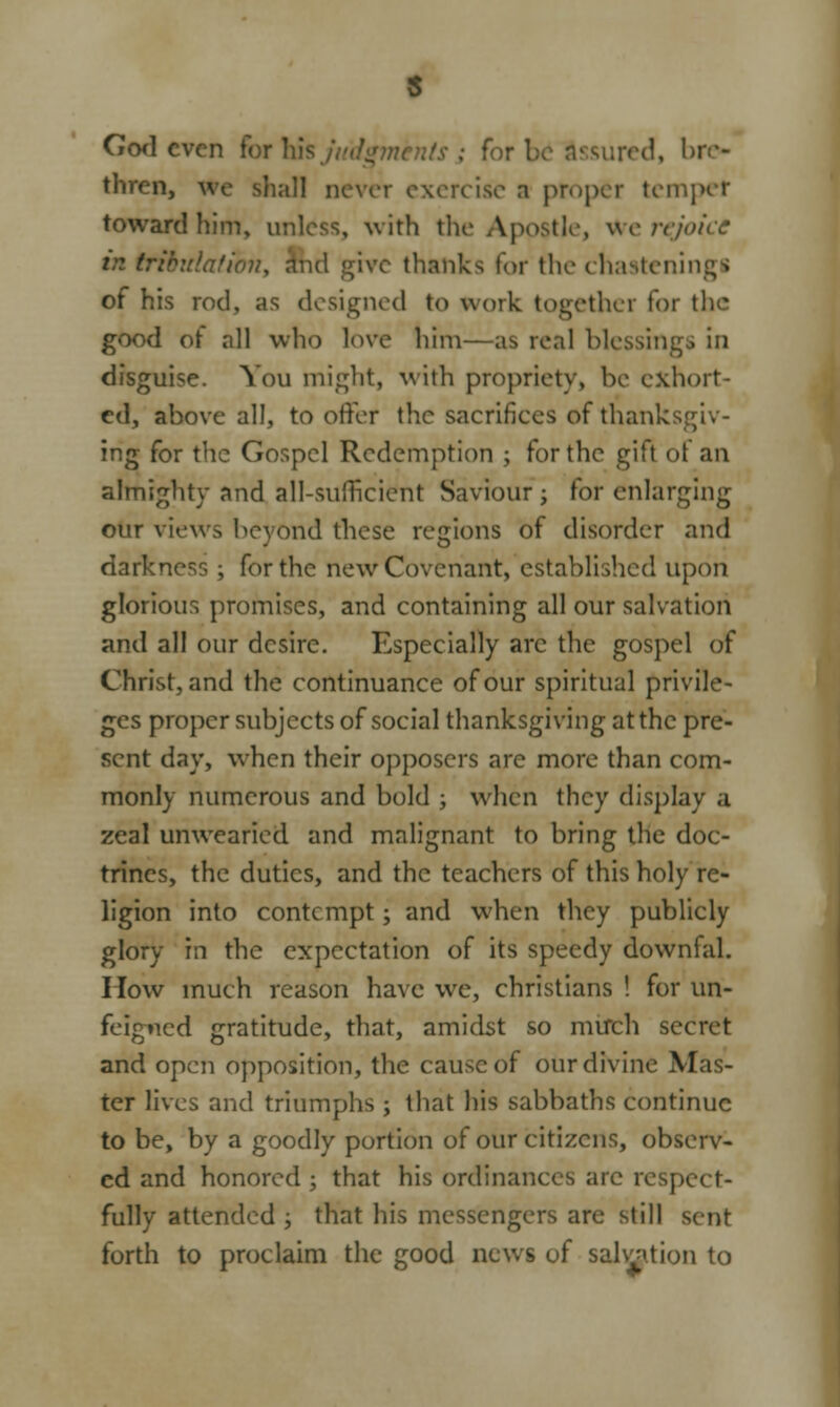 God even tor I thren, we shall never exercise a proper temper toward him, unless, with the Apostle, we rejoice md give thanks for the chasten!ngi of his rod, as designed to work together for the good ot all who love him—as real blessings in disguise. You might, with propriety, be exhort- ed, above all, to offer the sacrifices of thanksgiv- ing for the Gospel Redemption ; for the gift of an almighty and all-sufficient Saviour; for enlarging otir views beyond these regions of disorder and darkness ; for the new Covenant, established upon glorious promises, and containing all our salvation and all our desire. Especially arc the gospel of Christ, and the continuance of our spiritual privile- ges proper subjects of social thanksgiving at the pre- sent day, when their opposcrs are more than com- monly numerous and bold ; when they display a zeal unwearied and malignant to bring the doc- trines, the duties, and the teachers of this holy re- ligion into contempt; and when they publicly glory in the expectation of its speedy downfal. How much reason have we, christians ! for un- feigned gratitude, that, amidst so mirch secret and open opposition, the cause of our divine Mas- ter lives and triumphs ; that his sabbaths continue to be, by a goodly portion of our citizens, observ- ed and honored ; that his ordinances arc respi fully attended ; that his messengers are still sent forth to proclaim the good news of salvation to
