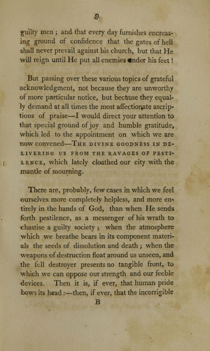 guilty men ; and that every day furnishes encreas- ing ground of confidence that the gates of heli shall never prevail against his church, but that He will reign until He put all enemies «nder his feet 1 But passing over these various topics of grateful acknowledgment, not because they are unworthy of more particular notice, but because they equal- ly demand at all times the most affectionate ascrip- tions of praise—I would direct your attention to that special ground of joy and humble gratitude, which led to the appointment on which we are now convened—The divine goodness in de- livering US FROM THE RAVAGES OF PESTI- LENCE, which lately cloathed our city with the mantle of mourning. There are, probably, few cases in which we feel ourselves more completely helpless, and more en*< tirely in the hands of God, than when He sends forth pestilence, as a messenger of his wrath to chastise a guilty society ; when the atmosphere which we breathe bears in its component materi- als the seeds of dissolution and death ; when the weapons of destruction float around us unseen, and the fell destroyer presents no tangible front, to which we can oppose our strength and our feeble devices. Then it is, if ever, that human pride bows its head:—then, if ever, that the incorrigible B