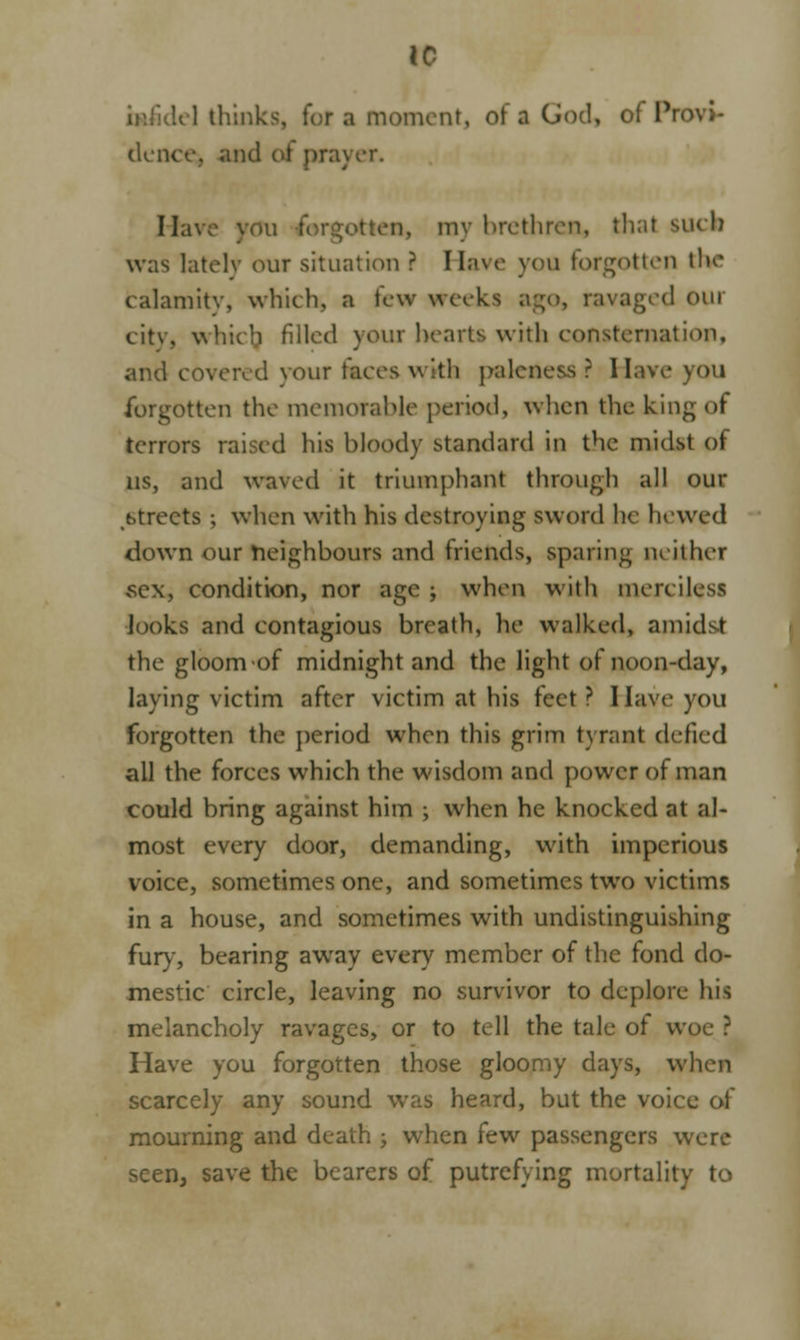 to lei think moment, of a God, of Provi- dence, and of prayer. Have vou forgotten, my brethren, thai Bucn was lately our situation ? Have you forgotten bVe calamity, which, a few wivks ago, ravaged our city, whicjj filled your hearts with consternation, and covered your faces with paleness ? Have you forgotten the memorable period, when the king of terrors raised his bloody standard in the midst of us, and waved it triumphant through all our t.trects ; when with his destroying sword he hewed down our neighbours and friends, sparing neither sex, condition, nor age ; when with merciless looks and contagious breath, he walked, amidst the gloom of midnight and the light of noon-day, laying victim after victim at his feet ? I lave you forgotten the period when this grim tyrant defied all the forces which the wisdom and power of man could bring against him ; when he knocked at al- most every door, demanding, with imperious voice, sometimes one, and sometimes two victims in a house, and sometimes with undistinguishing fury, bearing away every member of the fond do- mestic circle, leaving no survivor to deplore his melancholy ravages, or to tell the tale of woe ? Have you forgotten those gloomy days, when scarcely any sound was heard, but the voice of mourning and death ; when few passengers were seen, save the bearers of putrefying mortality to