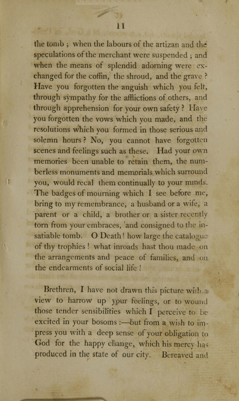 the tomb ; when the labours of the artizan and the speculations of the merchant were suspended ; and when the means of splendid adorning were ex- changed for the coffin, the shroud, and the grave ? Have you forgotten the anguish which you felt, through sympathy for the afflictions of others, and through apprehension for your own safety ? Have you forgotten the vows which you made, and the resolutions which you formed in those serious and solemn hours ? No, you cannot have forgotten scenes and feelings such as these. Had your own memories been unable to retain them, the num- berless monuments and memorials which surround you, would recal them continually to your minds. The badges of mourning which I see before me, bring to my remembrance, a husband or a wife, a parent or a child, a brother or a sister recently torn from your embraces, and consigned to the in- satiable tomb. O Death! how lame the catalogue O Or of thy trophies ! what inroads hast thou made on the arrangements and peace of families, and ou the endearments of social life ! Brethren, I have not drawn this picture with a view to harrow up ypur feelings, or to wound those tender sensibilities which I perceive to be excited in your bosoms :—but from a wish to im- press you with a deep sense of your obligation to God for the happy change, which his mercy has produced in the state of our city. Bereaved and