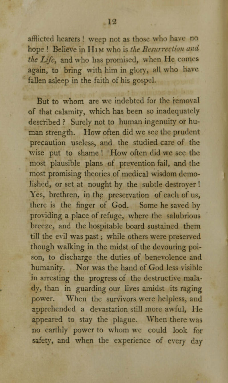 afflicted hearers ! weep not as those who have no hope ! Believe in HiM who is the Resurrection and the Life, and who has promised, when He come* again, to bring with him in glory, all who have fallen asleep in the faith of his gospel. But to whom are we indebted for the removal of that calamity, which has been so inadequately described ? Surely not to human ingenuity or hu- man strength. How often did we see the prudent precaution useless, and the studied care of the wise put to shame ! How often did we see the most plausible plans of prevention fail, and the most promising theories of medical wisdom demo- lished, or set at nought by the subtle destroyer ! Yes, brethren, in the preservation of each of us, there is the finger of God. Some he saved by providing a place of refuge, where the salubrious breeze, and the hospitable board sustained thexn till the evil was past; while others were preserved though walking in the midst of the devouring poi- son, to discharge the duties of benevolence and humanity. Nor was the hand of God less visible in arresting the progress of the destructive mala- dy, than in guarding our lives amidst its raging power. When the survivors were helpless, and apprehended a devastation still more awful, He appeared to stay the plague. When there was no earthly power to whom we could look for safety, and when the experience of every day