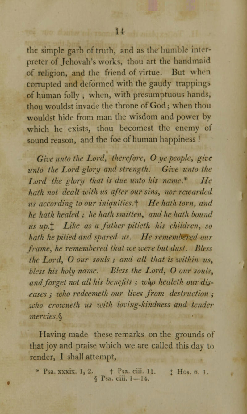 u the simple garb of truth, and as the humble inl preter of Jehovah's works, thou art the handmaid of religion, and the friend of virtue. But when corrupted and deformed with the gaudy trappings of human folly ; when, with presumptuous hands, thou wouldst invade the throne of God; when thou wouldst hide from man the wisdom and power by which he exists, thou becomest the enemy of sound reason, and the foe of human happiness ! Give unto the Lord, therefore, 0 ye people, give inito the Lord glory and strength. Che unto the Lord the glory that is due unto his name.* He hath not dealt with us after our sins, nor rewarded us according to our iniquities.^ He hath torn, and he hath healed ; he hath smitten, and he hath bound us up.\ Like as a father pitieth his children, so hath he pitied and spared US. lie n inembercd our frame, he remembered that zee were but dust. Blesi (he Lord, O our souls ; and all that is within us, bless his holy name. Bless the Lord, () our souls, and forget not all his benefit* ; who healelh our di\s- rases ; who redeemeth our lives from destruction ,• who crowneth us with loving-kindness and tender mercies. § Having made these remarks on the grounds of that joy and praise which we are called this day to render, I shall attempt, a. xxxix. 1,2. 1 Psa. ciit. II. J Hot. 6. I. § P>a. ciii. I—U.