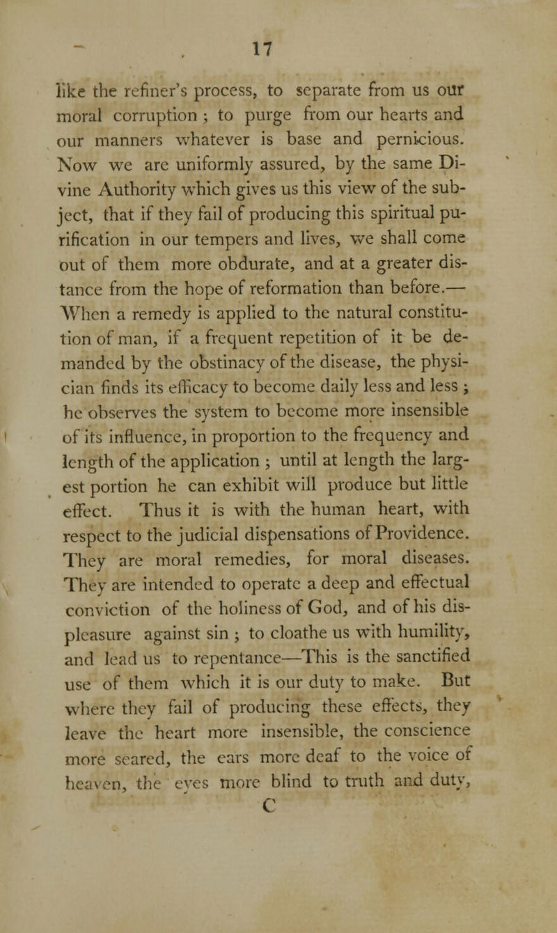 like the refiner's process, to separate from us our moral corruption ; to purge from our hearts and our manners whatever is base and pernicious. Now we are uniformly assured, by the same Di- vine Authority which gives us this view of the sub- ject, that if they fail of producing this spiritual pu- rification in our tempers and lives, we shall come out of them more obdurate, and at a greater dis- tance from the hope of reformation than before.— When a remedy is applied to the natural constitu- tion of man, if a frequent repetition of it be de- manded by the obstinacy of the disease, the physi- cian finds its efficacy to become daily less and less ; he observes the system to become more insensible of its influence, in proportion to the frequency and length of the application ; until at length the larg- est portion he can exhibit will produce but little effect. Thus it is with the human heart, with respect to the judicial dispensations of Providence. They are moral remedies, for moral diseases. They are intended to operate a deep and effectual conviction of the holiness of God, and of his dis- pleasure against sin ; to cloathe us with humility, and lead us to repentance—This is the sanctified use of them which it is our duty to make. But where they fail of producing these effects, they leave the heart more insensible, the conscience more seared, the ears more deaf to the voice ot heaven, the eves more blind to truth and duty, 0