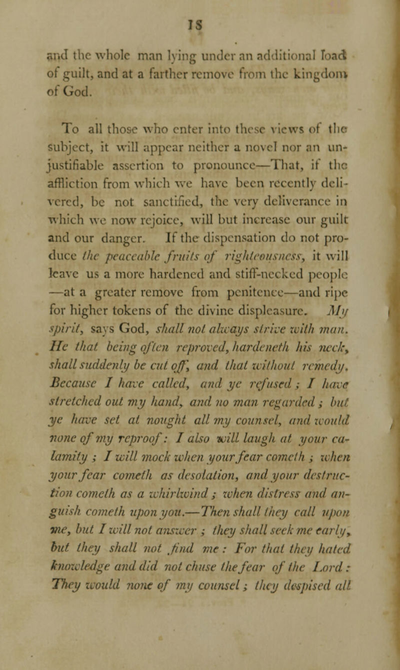 IS and the whole man lying under nn additional load ot guilt, and at a farther remove from the kingdom) of God. To all those who enter into th< i of the subject, It will appear neither a novel nor an un- justifiable assertion to pronounce—That, it I affliction from which we have been recently deli- vered, be not sanctified, the very deliverance in which we now rejoice, will but increase our guilt and our danger. If the dispensation do not pro- duce the peaceable fruits of righteousness; it will leave us a more hardened and stiff-necked people —at a greater remove from penitence—and ripe for higher tokens of the divine displeasure. M> spirit, says God, shall not always strive wi(h man. He that being often reproved, haraeneth his neeh\ shall suddenly be cut off, and that without remedy. Because I have called, and ye refused ; I have stretched out my hand, and no man regarded ; but ye have set at nought all my counsel, and would none of my reproof: I also tuill laugh at your ca- lamity ; I will mock when your fear comet h ; when your fear cometh as desolation, and your destruc- tion comcth as a whirlwind ; when distress and an- guish cometh upon you.—Then shall they call upon vie, but I will not answer ; they shall seek me early, but, they shall not find me : For that they hated knowledge and did not chuse the fear of the Lord: They would none of my counsel; they despised all