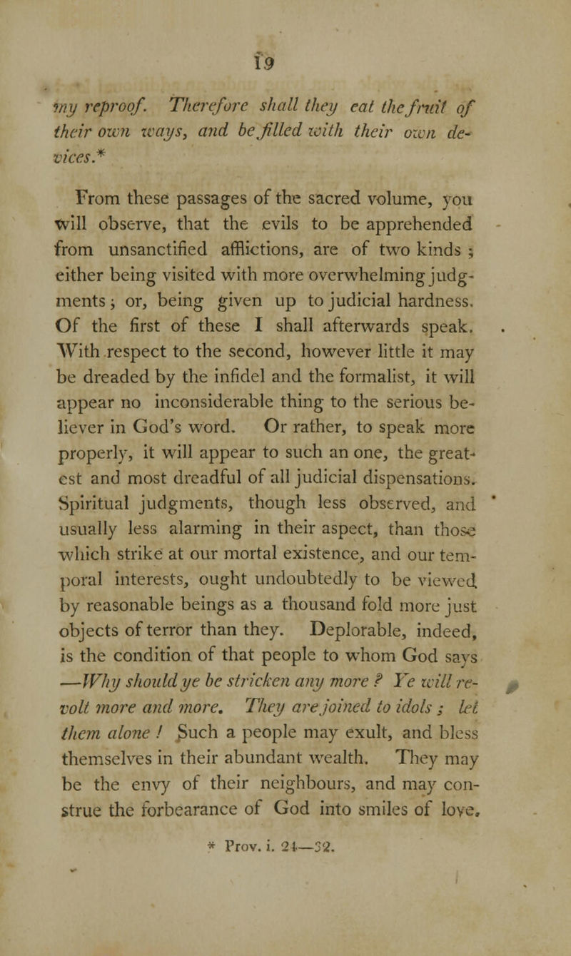 toy reproof. Therefore shall they eat thefniif of their own ways, and be filled with their own de- vices* From these passages of the sacred volume, you Will observe, that the evils to be apprehended from unsanctified afflictions, are of two kinds ; either being visited with more overwhelming judg- ments ; or, being given up to judicial hardness. Of the first of these I shall afterwards speak. With respect to the second, however little it may be dreaded by the infidel and the formalist, it will appear no inconsiderable thing to the serious be- liever in God's word. Or rather, to speak more properly, it will appear to such an one, the great- est and most dreadful of all judicial dispensations. Spiritual judgments, though less observed, and usually less alarming in their aspect, than those which strike at our mortal existence, and our tem- poral interests, ought undoubtedly to be viewed by reasonable beings as a thousand fold more just objects of terror than they. Deplorable, indeed, is the condition of that people to whom God says —Why should ye be stricken any more ? Ye will re- volt more and more. They are joined to idols ; hjt them alone ! jSuch a people may exult, and bless themselves in their abundant wealth. They may be the envy of their neighbours, and may con- strue the forbearance of God into smiles of love, * Prov. i. 24—52.