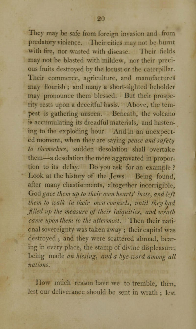 They ma\ be safe I jigtj im predatory violence. Their cities ma) not be buml with fire, nor wasted with disease. Their fi may not be blasted with mildew, nor their preci- ous fruits destroyed by the locust or th< lar. Their commerce, agriculture, and manufactured may Bourish ; and many a short-sight* d beholder may pronounce diem blessed. But their prospe- rity rests upon a deceitful 'oasis. Above, the tem- p< ^t is gathering unseen. Beneath, the volcano is accumulating its dreadtul materials, and hasten- to the exploding hour. And in an unexpc ed moment, when they are saying peace and safety to them sudden desolation shall overtake them—a desolation the more aggravated in propor- tion to its delay. Do you ask for an example ? J^ook at the history of the Jews. Being found, after many chastisements, altogether incorrigible, God gave them up to their oivn hearts' lusts, and left them to walk in their axon counsels, until they had filed vp the measure of their iniquities, and wrath came upon them to the uttermost. Then their nati- onal sovereignty was taken away ; their capital was destroyed ; and they were scattered abroad, bear- ing in every place, the stamp of divine displeasure, being made an hissing, and a bye-Word among all nations. I low much reason have we to tremble, then, * our deliverance should be sent in wrath ; lest