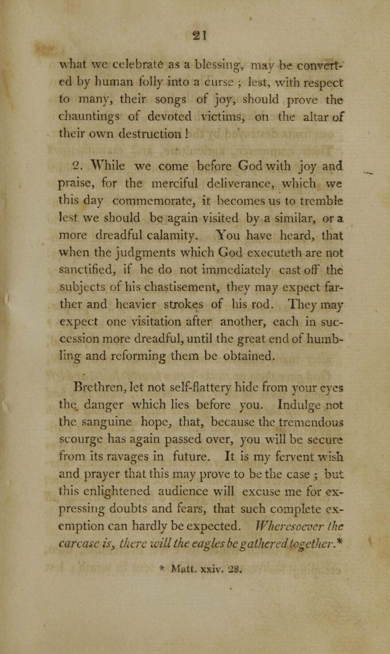 what we celebrate as a blessing-, may be convert- ed by human folly into a curse ; lest, with respect to many, their songs of joy, should prove the chauntings of devoted victims, on the altar of their own destruction I 2. While we come before God with joy and praise, for the merciful deliverance, which we this day commemorate, it becomes us to tremble lest we should be again visited by a similar, or a more dreadful calamity. You have heard, that when the judgments which God executeth are not sanctified, if he do not immediately cast off the subjects of his chastisement, they may expect far- ther and heavier strokes of his rod. They may expect one visitation after another, each in suc- cession more dreadful, until the great end of humb- ling and reforming them be obtained. Brethren, let not self-flattery hide from your eyes the danger which lies before you. Indulge not the sanguine hope, that, because the tremendous scourge has again passed over, you will be secure from its ravages in future. It is my fervent wish and prayer that this may prove to be the case ; but this enlightened audience will excuse me for ex- pressing doubts and fears, that such complete ex- emption can hardly be expected. Wheresoever the carcase is, there will the eagles be gathered together* * Matt. xxiv. 28.