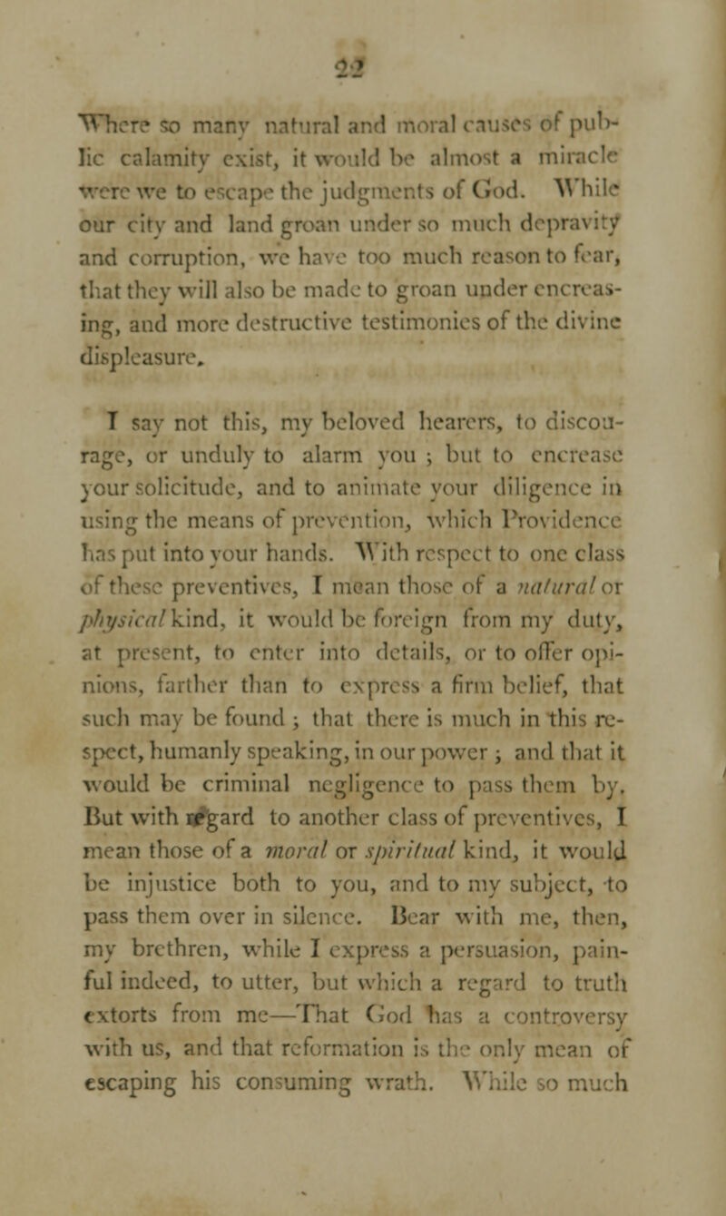 THicre so many natural an : f pub- lic calamit) almost a mirai the judgn (rod, W hik! our citv and land groan under so much depra\ and corruption, we have too much reason to fearj that they will also be made to groan under encn ine and more destructive testimonies of the divine displeasure. I say not this, my beloved hearers, to discou- rage, or unduly to alarm you ; but to enciv. your solicitude, and to animate your diligence in 0r the means of prevention, which Pro\ put into your hands. With respect to one class preventives, I mean those of a naturalox physicalkind, it would he foreign from my duty, to enter into details, or to offer opi- nions, farther than to express a firm belief, that such may be found ; that there is much in this re- spect, humanly speaking, in our power ; and that it would be criminal negligence to pass them But with regard to another class of preventives, I mean those of a moral or spiritual kind, it would be injustice both to you, and to my subject, to pass them over in silence. Bear with me, then, my brethren, while I i a persuasion, pain- ful indeed, to utter, but which a regard to truth >rts from me—That God has a controvi with us, and that reformation ! ily mean escaping his consuming wrath. ' ■> much