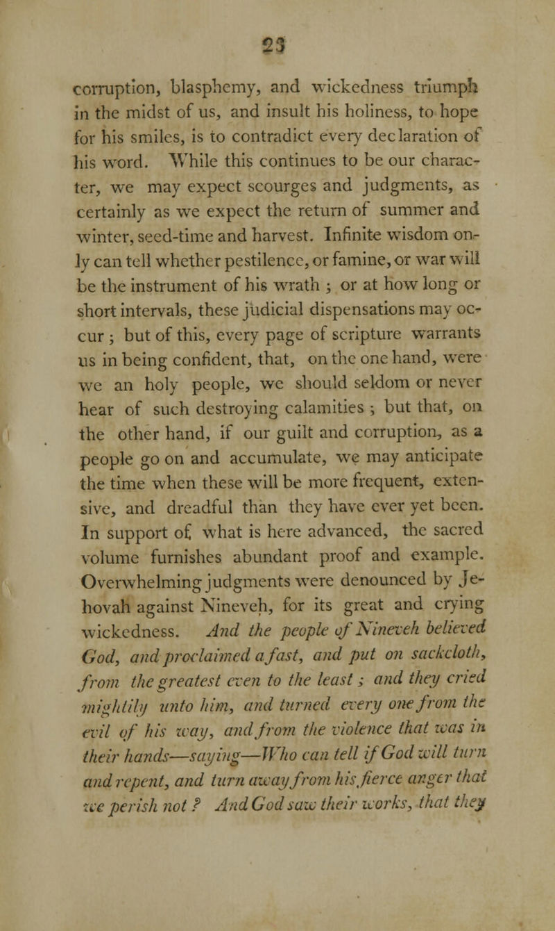 corruption, blasphemy, and wickedness triumph in the midst of us, and insult his holiness, to hope for his smiles, is to contradict every declaration of Ills word. While this continues to be our charac- ter, we may expect scourges and judgments, as certainly as we expect the return of summer and winter, seed-time and harvest. Infinite wisdom on- ly can tell whether pestilence, or famine, or war will be the instrument of his wrath ; or at how long or short intervals, these judicial dispensations may oc- cur ; but of this, every page of scripture warrants us in being confident, that, on the one hand, were we an holy people, we should seldom or never hear of such destroying calamities ; but that, on the other hand, if our guilt and corruption, as a people go on and accumulate, we may anticipate the time when these will be more frequent, exten- sive, and dreadful than they have ever yet been. In support o£ what is here advanced, the sacred volume furnishes abundant proof and example. Overwhelming judgments were denounced by Je- hovah against Nineveh, for its great and crying wickedness. And the people of Nineveh believed God, and proclaimed a fast, and put on sackcloth, from the greatest even to the least ; and they cried mightily unto him, and turned every one from the evil of his zcay, and from the violence that was in their hands—saying—Who can tell if God zcill turn and repent, and turn away from his fierce anger that zve perish not ? And God saw their works, that they