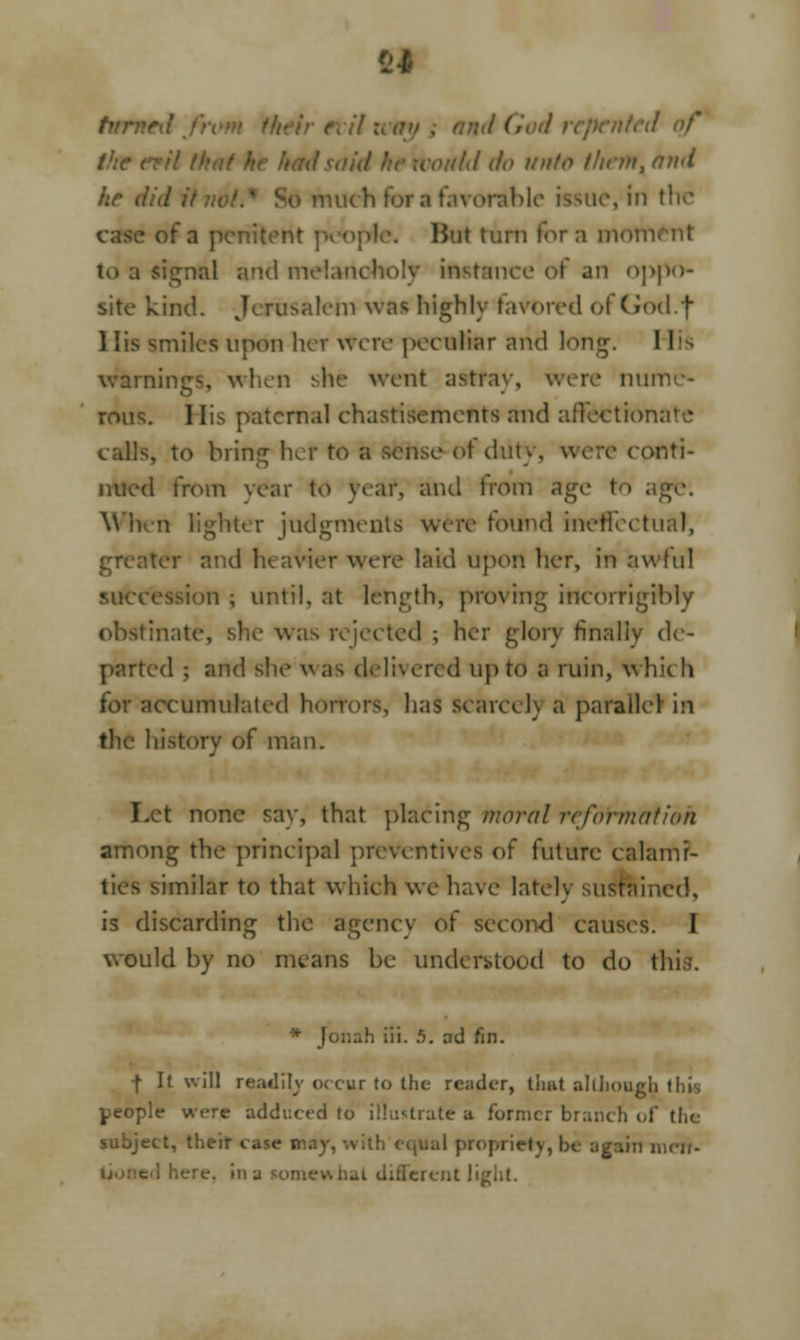 turned the nil that voitld do unto than, ami he did it vol , in the nt people. Hut turn for a motfi toa signal and melancholy instance of an oppo- site kind. Jerusalem was highly favored of God.f 1 lis smiles upon hev were peculiar arid long. 11 warnings, when she went astray, were nun rous. I lis paternal ehastisements and affection; calls, to bring her to a sense-of duty, were conti- nued from year to year, and from age t W'hm Nghter judgments were found ineffectual, greater and heavier were laid upon her, in awful succession; until, at length, proving incorrigibly obstinate, she was rejected ; her glory finally de- parted ; and she was delivered up to a ruin, which for accumulated horrors, has scarce!) a parallel in the history of man. Let none say, that placing moral reformation among the principal preventives of future calami- ties similar to that which we have Intel) sustained, is discarding the agency of second causes. I would by no means be understood to do this. * Jonah iii. 5. ad fin. f It will readily occur to the reader, that although this people were adduced to illustrate a former branch of the subject, their . oprietv, be again lncn- e, mi u somewhat diflerent 1'