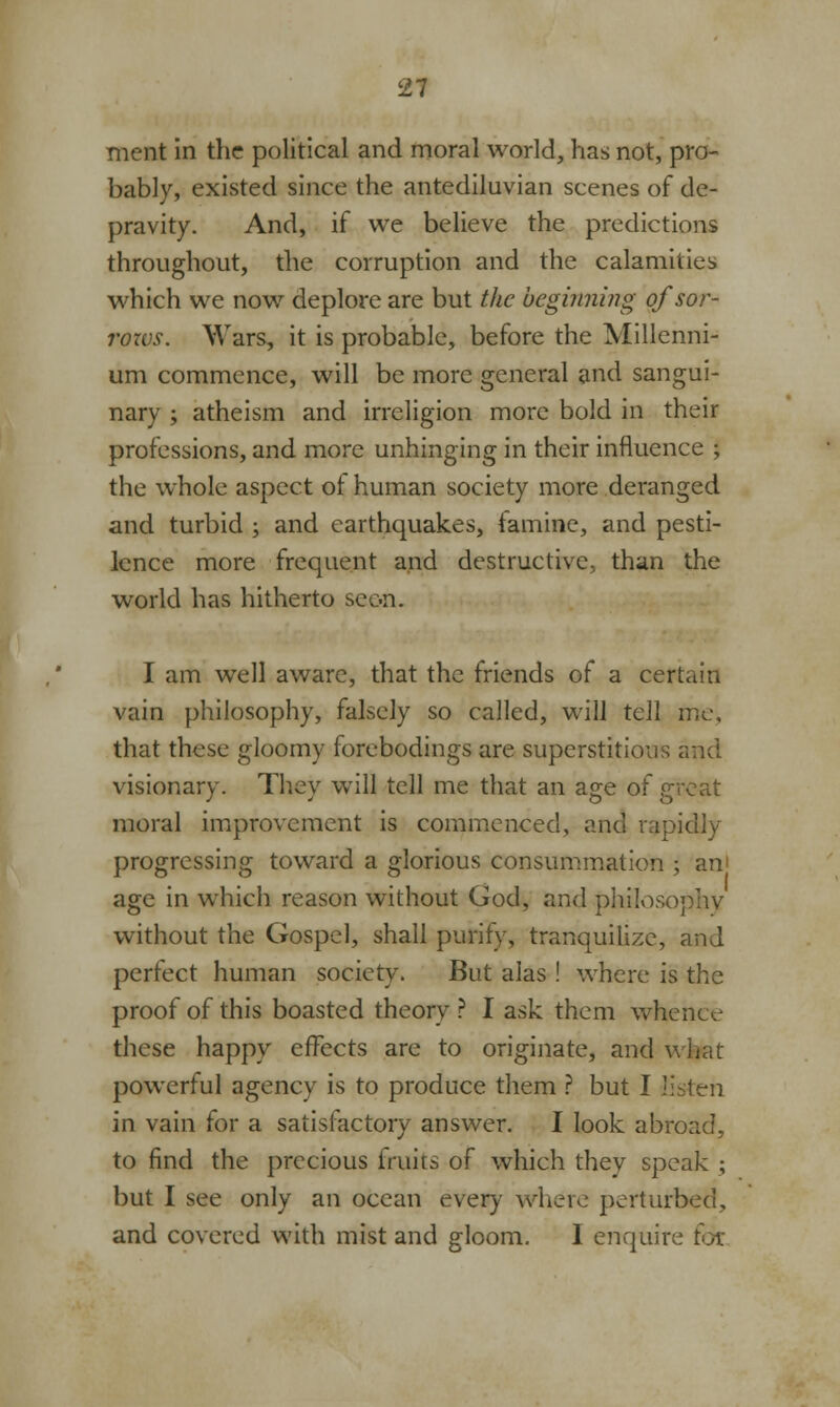 ment in the political and moral world, has not, pro- bably, existed since the antediluvian scenes of de- pravity. And, if we believe the predictions throughout, the corruption and the calamities which we now deplore are but the beginning ofsor- rozvs. Wars, it is probable, before the Millenni- um commence, will be more general and sangui- nary ; atheism and irreligion more bold in their professions, and more unhinging in their influence J the whole aspect of human society more deranged and turbid ; and earthquakes, famine, and pesti- lence more frequent and destructive, than the world has hitherto seon. I am well aware, that the friends of a certain vain philosophy, falsely so called, will tell me, that these gloomy forebodings are superstitious and visionary. They will tell me that an age of great moral improvement is commenced, and rapidly progressing toward a glorious consummation ; am age in which reason without God, and philosophy without the Gospel, shall purify, tranquilizc, and perfect human society. But alas ! where is the proof of this boasted theory ? I ask them whence these happy effects are to originate, and what powerful agency is to produce them ? but I listen in vain for a satisfactory answer. I look abroad, to find the precious fruits of which they speak ; but I see only an ocean every where perturbed, and covered with mist and gloom. I enquire tot