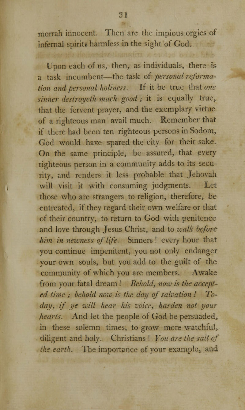 morrah innocent. Then are the impious orgies of infernal spirits harmless in the sight of God. Upon each of us, then, as individuals, there is a task incumbent—the task of personal reforma- tion and personal holiness. If it be true that one sinner destroyeth much good; it is equally true, that the fervent prayer, and the exemplary virtue of a righteous man avail much. Remember that if there had been ten righteous persons in Sodom, God would have spared the city for their sake. On the same principle, be assured, that every righteous person in a community adds to its secu- rity, and renders it less probable that Jehovah will visit it with consuming judgments. Let those who are strangers to religion, therefore, be entreated, if they regard their own welfare or that of their country, to return to God with penitence and love through Jesus Christ, and to walk before him in nearness of life. Sinners ! every hour that you continue impenitent, you not only endanger your own souls, but you add to the guilt of the community of which you are members. Awake from your fatal dream ! Behold, now is the accept- ed time ; behold now is the day of salvation ! To- day, if ye will hear his voice, harden not your hearts. And let the people of God be persuaded, in these solemn times, to grow more watchful, diligent and holy. Christians ! You are the salt of the earth. The importance of your examplea ami
