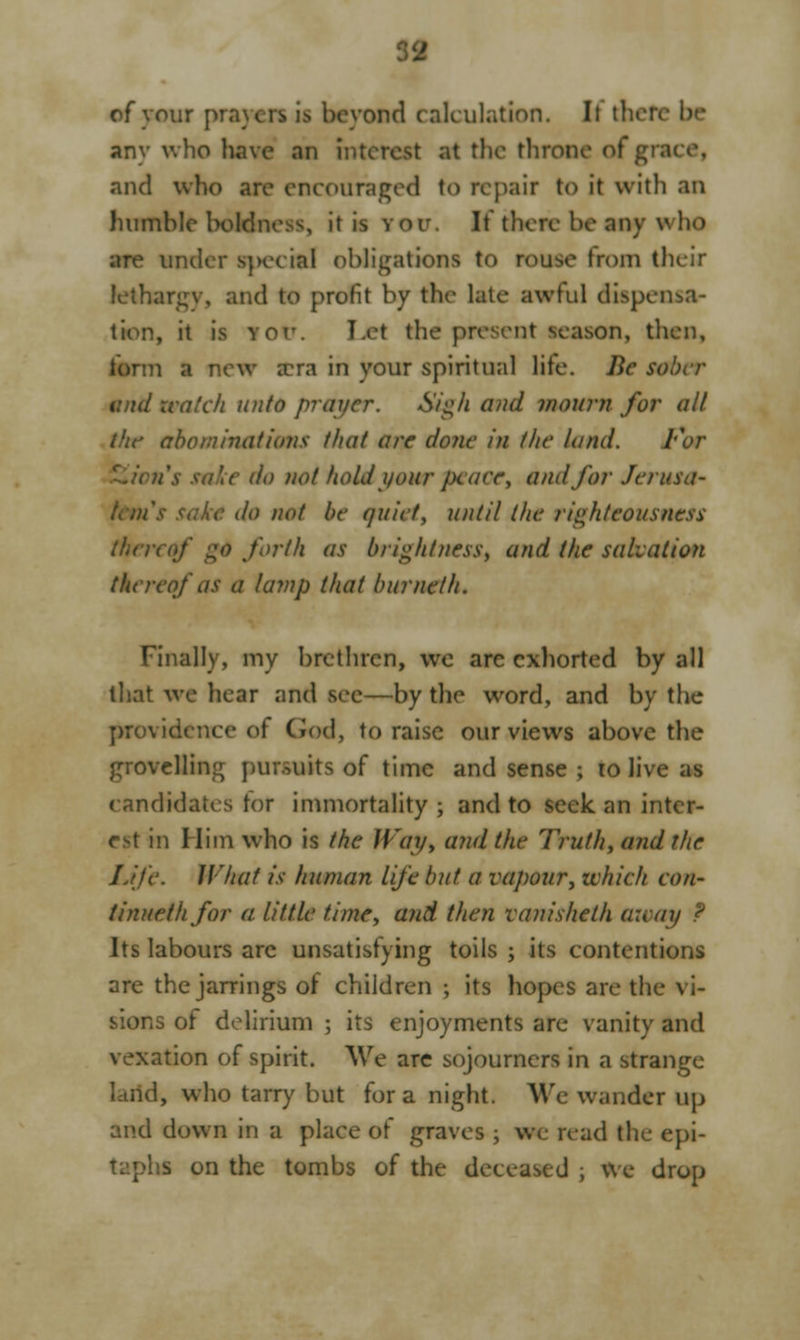 of your prayers is beyond calculation. It then any who have an interest at the throne of grace, and who are encouraged to repair to it with an humble boldness, it is you. It there be any who are under special obligations to rouse from their lethargy, and to profit by the late awful dispensa- tion, it is yor. Let the present season, then, farm a new a?ra in your spiritual lite. Be sober and watch unto prayer. Sigh and mourn for all the abominations that are done in the land. For do not hold your jxaee, and for Jerusa- teni lo not be quiet, until the righteousness (hen if go forth as brightness, and the salvation thereof as a lamp that burnetii. Finally, my brethren, we arc exhorted by all that we hear and see—by the word, and by the providence of God, to raise our views above the grovellin:; pursuits of time and sense ; to live ;is candidates tor immortality ; and to seek, an inter- est in Him who is the Way, and the Truth, and the Life. What is human life but a vapour, ivhich eon- tinuethfor a little time, and then vanisheth a:vay ? Its labours arc unsatisfying toils ; its contentions are the jarrings of children ; its hopes are the vi- s of delirium ; its enjoyments are vanity and vexation of spirit. We arc sojourners in a strange larid, who tarry but for a night. We wander up and down in a place of graves ; we read the epi- .s on the tombs of the deceased ; We drop