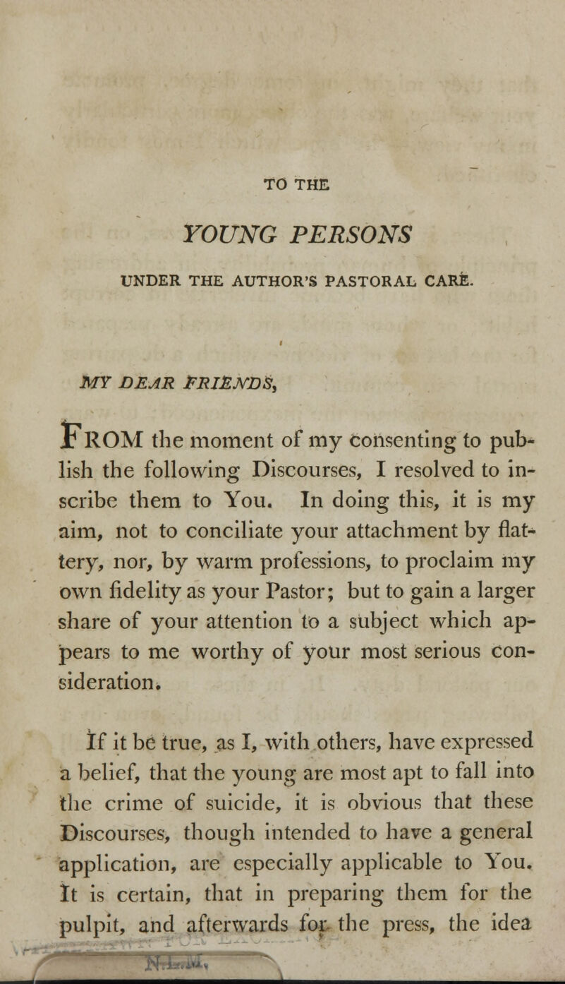 TO THE YOUNG PERSONS UNDER THE AUTHOR'S PASTORAL CARE. MY DEAR FRIENDS, I ROM the moment of my consenting to pub- lish the following Discourses, I resolved to in- scribe them to You. In doing this, it is my aim, not to conciliate your attachment by flat- tery, nor, by warm professions, to proclaim my own fidelity as your Pastor; but to gain a larger share of your attention to a subject which ap- pears to me worthy of your most serious con- sideration. If it be true, as I, with others, have expressed a belief, that the young are most apt to fall into the crime of suicide, it is obvious that these Discourses, though intended to have a general application, are especially applicable to You. It is certain, that in preparing them for the pulpit, and afterwards fot the press, the idea