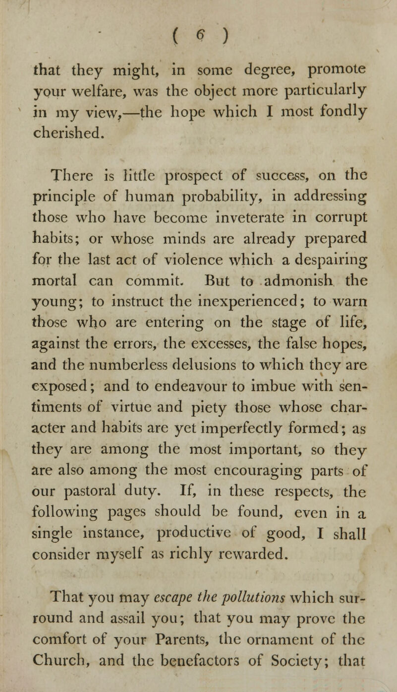 that they might, in some degree, promote your welfare, was the object more particularly in my view,—the hope which I most fondly cherished. There is little prospect of success, on the principle of human probability, in addressing those who have become inveterate in corrupt habits; or whose minds are already prepared for the last act of violence which a despairing mortal can commit. But to admonish the young; to instruct the inexperienced; to warn those who are entering on the stage of life, against the errors, the excesses, the false hopes, and the numberless delusions to which they are exposed; and to endeavour to imbue with sen- timents of virtue and piety those whose char- acter and habits are yet imperfectly formed; as they are among the most important, so they are also among the most encouraging parts of our pastoral duty. If, in these respects, the following pages should be found, even in a single instance, productive of good, I shall consider myself as richly rewarded. That you may escape the pollutions which sur- round and assail you; that you may prove the comfort of your Parents, the ornament of the Church, and the benefactors of Society; that