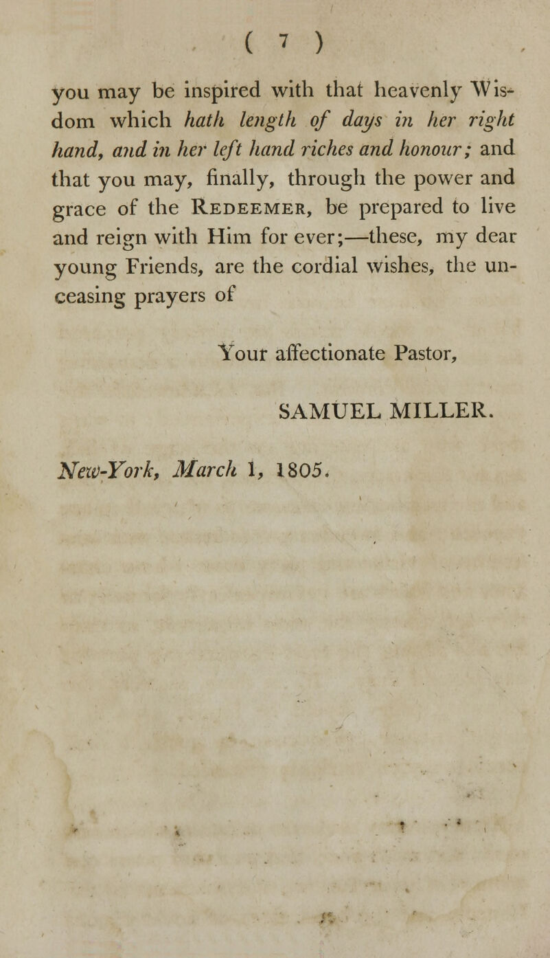 you may be inspired with that heavenly Wis- dom which hath length of days in her right hand, and in her left hand riches and honour; and that you may, finally, through the power and grace of the Redeemer, be prepared to live and reign with Him for ever;—these, my dear young Friends, are the cordial wishes, the un- ceasing prayers of Your affectionate Pastor, SAMUEL MILLER. New-York, March 1, 1805.