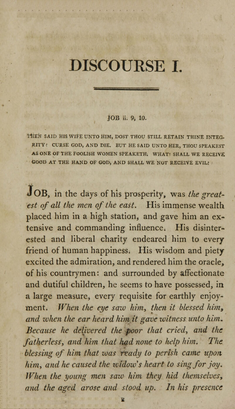 DISCOURSE I. JOB ii. 9i 10. THEN SAID HIS WIFE UNTO HIM, DOST THOU STILL RETAIN THINE INTEG- RITY! CURSE GOD, AND DIE. BUT HE SAID UNTO HER, THOU SPEAKEST AS ONE OF THE FOOLISH WOMEN SPEAKETH; WHAT! SHALL WE RECEIVE GOOD AT THE HAND OF GOD, AND SHALL WE NOT RECEIVE EVILt i J OB, in the days of his prosperity, was the great- est of all the men of the east. His immense wealth placed him in a high station, and gave him an ex- tensive and commanding influence; His disinter- ested and liberal charity endeared him to every friend of human happiness. His wisdom and piety excited the admiration, and rendered him the oracle, of his countrymen: and surrounded by affectionate and dutiful children, he seems to have possessed, in a large measure, every requisite for earthly enjoy- ment. When the eye saw him, then it blessed him, and when the ear heard him it gave zvitness unto him. Because he delivered the poor that cried, and the fatherless, and him that had none to help him. The blessing of him that zoas trady to perish came upon him, and he caused the zvidow's heart to sing for joy. When the young men saw him they hid themselves, and the aged arose and stood up. In his presence