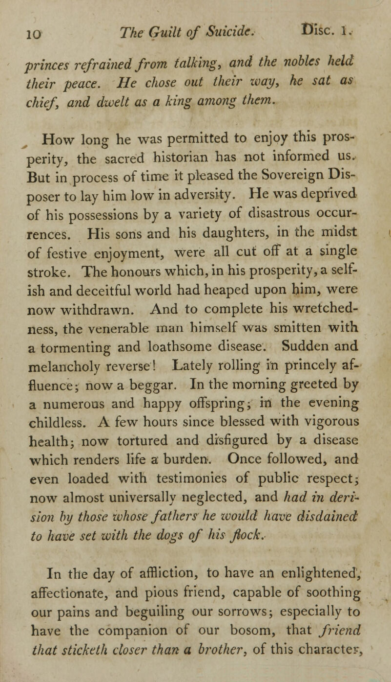 princes refrained from talking, and the nobles held their peace. He chose out their way, he sat as chief, and dwelt as a king among them. How long he was permitted to enjoy this pros- perity, the sacred historian has not informed us. But in process of time it pleased the Sovereign Dis- poser to lay him low in adversity. He was deprived of his possessions by a variety of disastrous occur- rences. His sons and his daughters, in the midst of festive enjoyment, were all cut off at a single stroke. The honours which, in his prosperity, a self- ish and deceitful world had heaped upon him, were now withdrawn. And to complete his wretched- ness, the venerable man himself was smitten with a tormenting and loathsome disease. Sudden and melancholy reverse! Lately rolling in princely af- fluence; now a beggar. In the morning greeted by a numerous and happy offspring; in the evening childless. A few hours since blessed with vigorous health; now tortured and disfigured by a disease which renders life a burden. Once followed, and even loaded with testimonies of public respect; now almost universally neglected, and had in deri- sion by those whose fathers he ivould have disdained to have set with the dogs of his flock. In the day of affliction, to have an enlightened, affectionate, and pious friend, capable of soothing our pains and beguiling our sorrows; especially to have the companion of our bosom, that friend that sticketh closer than a brother, of this character,