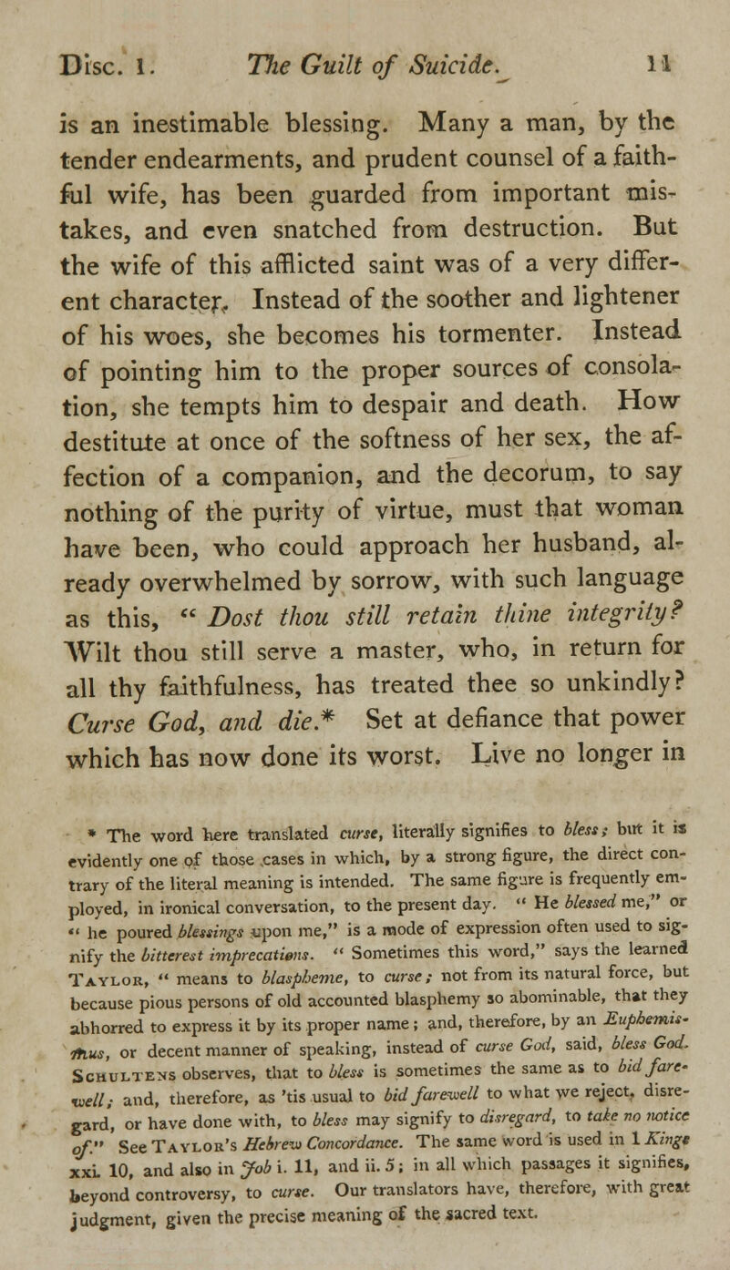 is an inestimable blessing. Many a man, by the tender endearments, and prudent counsel of a faith- ful wife, has been guarded from important mis- takes, and even snatched from destruction. But the wife of this afflicted saint was of a very differ- ent character, Instead of the soother and lightener of his woes, she becomes his tormenter. Instead of pointing him to the proper sources of consola- tion, she tempts him to despair and death. How destitute at once of the softness of her sex, the af- fection of a companion, and the decorum, to say nothing of the purity of virtue, must that woman have been, who could approach her husband, al- ready overwhelmed by sorrow, with such language as this, Dost thou still retain thine integrity? Wilt thou still serve a master, who, in return for all thy faithfulness, has treated thee so unkindly? Curse God, and die* Set at defiance that power which has now done its worst. Live no longer in * The word here translated curse, literally signifies to bless; but it is evidently one of those .cases in which, by a strong figure, the direct con- trary of the literal meaning is intended. The same figure is frequently em- ployed, in ironical conversation, to the present day. He blessed me, or he poured blessings upon me, is a mode of expression often used to sig- nify the bitterest imprecations. Sometimes this word, says the learned Taylor, means to blaspheme, to curse; not from its natural force, but because pious persons of old accounted blasphemy so abominable, that they abhorred to express it by its proper name; and, therefore, by an Euphemis- 1hus, or decent manner of speaking, instead of curse God, said, bless God, Schultens observes, that to blest is sometimes the same as to bid fare- well; and, therefore, as'tis usual to bid farewell to what we reject, disre- gard', or have done with, to bless may signify to disregard, to take no notice of. See Taylor's Hebrew Concordance. The same word is used in 1 Kingt xxi. 10, and also in Job i. 11, and ii. 5; in all which passages it signifies, beyond controversy, to curse. Our translators have, therefore, with great judgment, given the precise meaning of the sacred text.