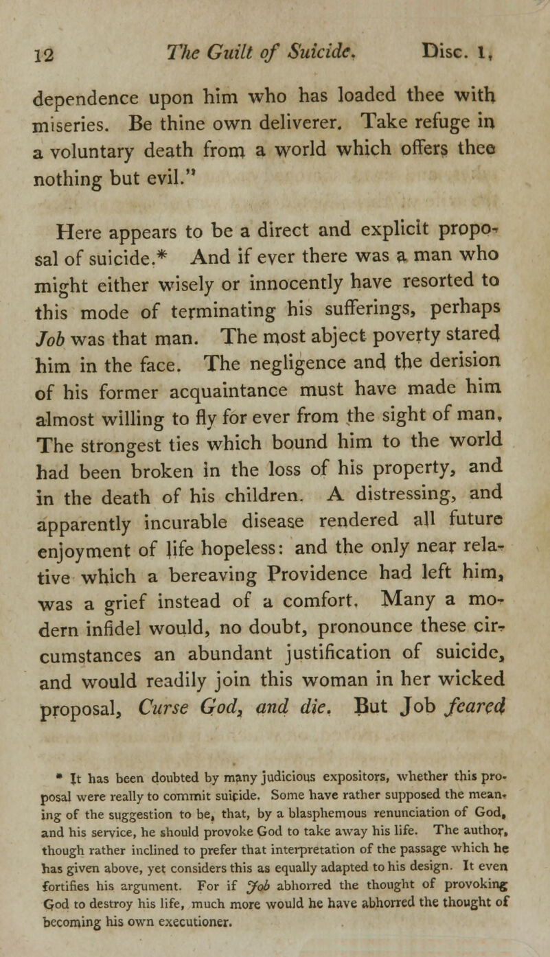 dependence upon him who has loaded thee with miseries. Be thine own deliverer. Take refuge in a voluntary death from a world which offers thee nothing but evil. Here appears to be a direct and explicit propo^ sal of suicide* And if ever there was a man who might either wisely or innocently have resorted to this mode of terminating his sufferings, perhaps Job was that man. The most abject poverty stared him in the face. The negligence and the derision of his former acquaintance must have made him almost willing to fly for ever from the sight of man. The strongest ties which bound him to the world had been broken in the loss of his property, and in the death of his children. A distressing, and apparently incurable disease rendered all future enjoyment of life hopeless: and the only near rela- tive which a bereaving Providence had left him, was a grief instead of a comfort. Many a mo- dern infidel would, no doubt, pronounce these cir- cumstances an abundant justification of suicide, and would readily join this woman in her wicked proposal, Curse God, and die. But Job feared • Jt has been doubted by many judicious expositors, whether this pro- posal were really to commit suicide. Some have rather supposed the mean- ing of the suggestion to be, that, by a blasphemous renunciation of God, and his service, he should provoke God to take away his life. The author, though rather inclined to prefer that interpretation of the passage which he has given above, yet considers this as equally adapted to his design. It even fortifies his argument. For if Job abhorred the thought of provoking God to destroy his life, much more would he have abhorred the thought of becoming his own executioner.