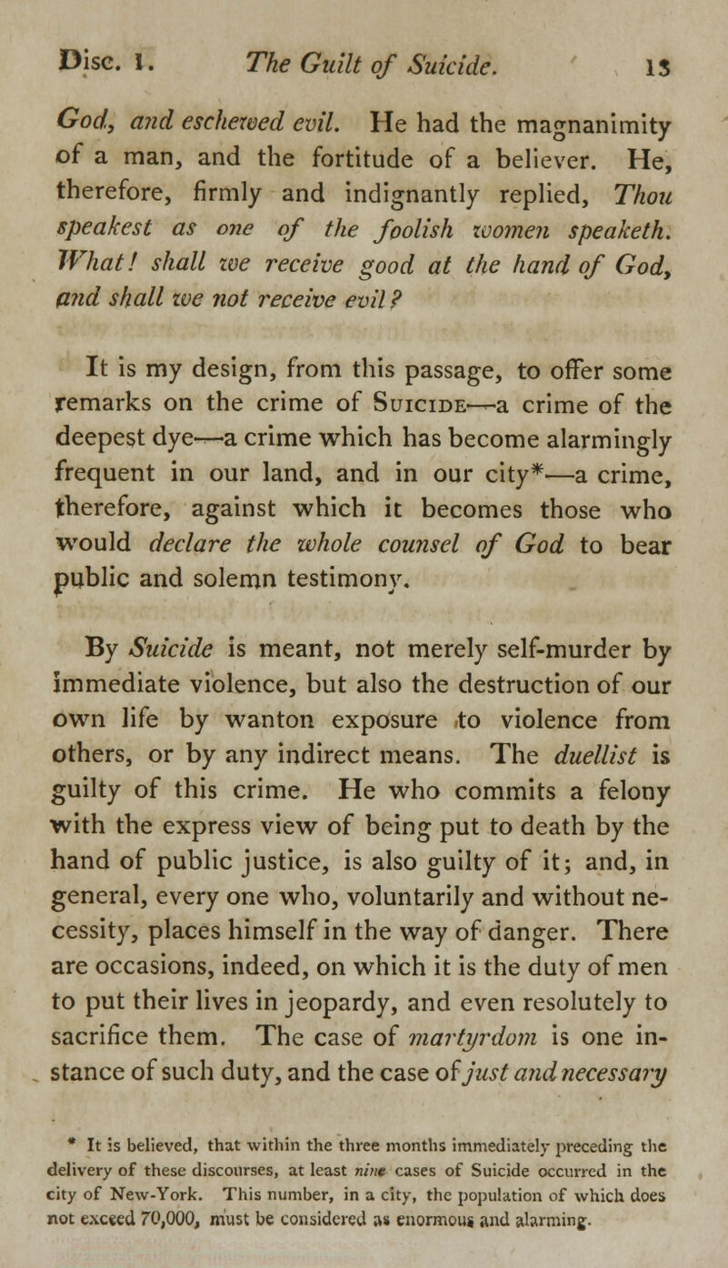 God, and eschewed evil. He had the magnanimity of a man, and the fortitude of a believer. He, therefore, firmly and indignantly replied, Thou speak est as one of the foolish ivomen speaketh. What! shall we receive good at the hand of God, and shall zve not receive evil ? It is my design, from this passage, to offer some remarks on the crime of Suicide-—a crime of the deepest dye—a crime which has become alarmingly frequent in our land, and in our city*'—a crime, therefore, against which it becomes those who would declare the whole counsel of God to bear public and solemn testimony. By Suicide is meant, not merely self-murder by immediate violence, but also the destruction of our own life by wanton exposure to violence from others, or by any indirect means. The duellist is guilty of this crime. He who commits a felony with the express view of being put to death by the hand of public justice, is also guilty of it; and, in general, every one who, voluntarily and without ne- cessity, places himself in the way of danger. There are occasions, indeed, on which it is the duty of men to put their lives in jeopardy, and even resolutely to sacrifice them. The case of martyrdom is one in- stance of such duty, and the case of just and necessary * It is believed, that within the three months immediately preceding the delivery of these discourses, at least nine cases of Suicide occurred in the city of New-York. This number, in a city, the population of which does not exceed 70,000, must be considered as enormous and alarming.