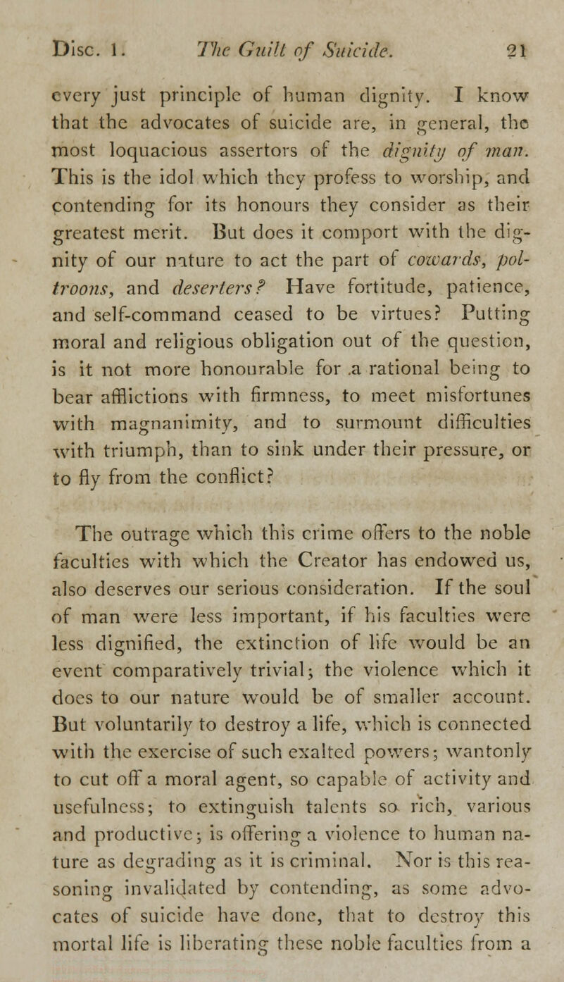 every just principle of human dignity. I know that the advocates of suicide are, in general, the most loquacious assertors of the dignity of man. This is the idol which they profess to worship, and contending for its honours they consider as their greatest merit. But does it comport with the dig- nity of our nature to act the part of cozvards, pol- troons, and deserters? Have fortitude, patience, and self-command ceased to be virtues? Putting moral and religious obligation out of the question, is it not more honourable for .a rational being to bear afflictions with firmness, to meet misfortunes with magnanimity, and to surmount difficulties with triumph, than to sink under their pressure, or to fly from the conflict? The outrage which this crime offers to the noble faculties with which the Creator has endowed us, also deserves our serious consideration. If the soul of man were less important, if his faculties were less dignified, the extinction of life would be an event comparatively trivial; the violence which it docs to our nature would be of smaller account. But voluntarily to destroy a life, which is connected with the exercise of such exalted powers; wantonly to cut off a moral agent, so capable of activity and usefulness; to extinguish talents so rich, various and productive; is offering a violence to human na- ture as degrading as it is criminal. Nor is this rea- soning invalidated by contending, as some advo- cates of suicide have done, that to destroy this mortal life is liberating these noble faculties from a
