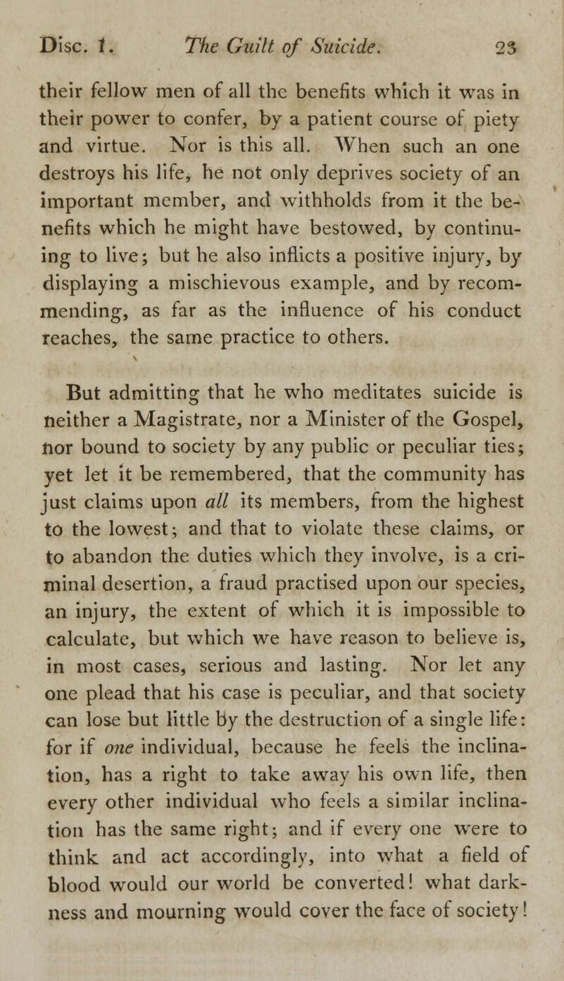 their fellow men of all the benefits which it was in their power to confer, by a patient course of piety and virtue. Nor is this all. When such an one destroys his life, he not only deprives society of an important member, and withholds from it the be- nefits which he might have bestowed, by continu- ing to live; but he also inflicts a positive injury, by displaying a mischievous example, and by recom- mending, as far as the influence of his conduct reaches, the same practice to others. But admitting that he who meditates suicide is neither a Magistrate, nor a Minister of the Gospel, nor bound to society by any public or peculiar ties; yet let it be remembered, that the community has just claims upon all its members, from the highest to the lowest; and that to violate these claims, or to abandon the duties which they involve, is a cri- minal desertion, a fraud practised upon our species, an injury, the extent of which it is impossible to calculate, but which we have reason to believe is, in most cases, serious and lasting. Nor let any one plead that his case is peculiar, and that society can lose but little by the destruction of a single life: for if one individual, because he feels the inclina- tion, has a right to take away his own lite, then every other individual who feels a similar inclina- tion has the same right; and if every one were to think and act accordingly, into what a field of blood would our world be converted! what dark- ness and mourning would cover the face of society!