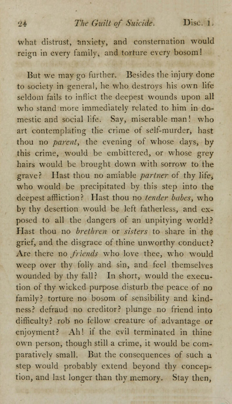 What distrust, anxiety, and consternation would reign in every family, and torture every bosom! But we may go further. Besides the injury done to society in general, he who destroys his own life seldom fails to inflict the deepest wounds upon all who stand more immediately related to him in do- mestic and social life. Say, miserable man! who art contemplating the crime of self-murder, hast thou no parent, the evening of whose clays, by this crime, would be embittered, or whose grey hairs would be brought down with sorrow to the grave? Hast thou no amiable partner of thy life^ who would be precipitated by this step into the deepest affliction? Hast thou no tender babes, who by thy desertion would be left fatherless, and ex- posed to all the dangers of an unpitying world? Hast thou no brethren or sisters to share in the grief, and the disgrace of thine unworthy conduct? Are there no friends who love thee, who would weep over thy folly and sin, and feel themselves wounded by thy fall? In short, would the execu- tion of thy wicked purpose disturb the peace of no family? torture no bosom of sensibility and kind- ness? defraud no creditor? plunge no friend into difficulty? rob no fellow creature of advantage or enjoyment? Ah! if the evil terminated in thine own person, though still a crime, it would be com- paratively small. But the consequences of such a step would probably extend beyond thy concep- tion, and last longer than thy memory. Stay then,