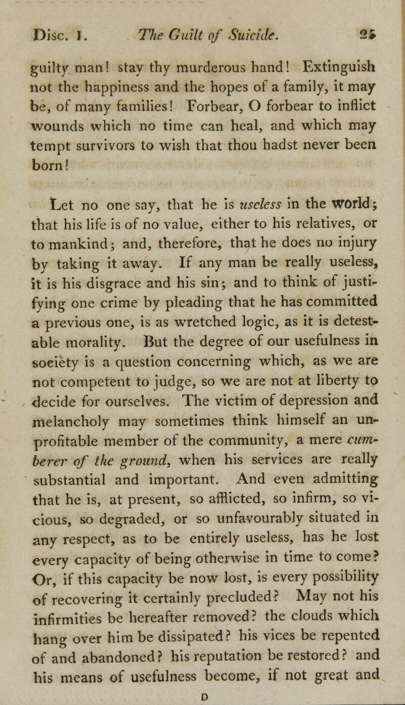 guilty man! stay thy murderous hand! Extinguish not the happiness and the hopes of a family, it may be, of many families! Forbear, O forbear to inflict wounds which no time can heal, and which may tempt survivors to wish that thou hadst never been born! Let no one say, that he is useless in the world; that his life is of no value, either to his relatives, or to mankind; and, therefore, that he does no injury by taking it away. If any man be really useless, it is his disgrace and his sin; and to think of justi- fying one crime by pleading that he has committed a previous one, is as wretched logic, as it is detest- able morality. But the degree of our usefulness in society is a question concerning which, as we are not competent to judge, so we are not at liberty to decide for ourselves. The victim of depression and melancholy may sometimes think himself an un- profitable member of the community, a mere cum- berer of the ground, when his services are really substantial and important. And even admitting that he is, at present, so afflicted, so infirm, so vi- cious, so degraded, or so unfavourably situated in any respect, as to be entirely useless, has he lost every capacity of being otherwise in time to come? Or, if this capacity be now lost, is every possibility of recovering it certainly precluded ? May not his infirmities be hereafter removed? the clouds which hang over him be dissipated? his vices be repented of and abandoned ? his reputation be restored ? and his means of usefulness become, if not great and D