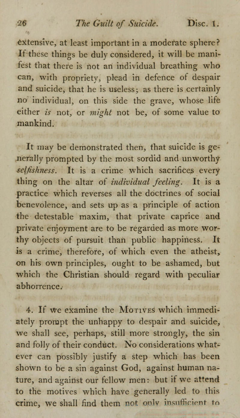 extensive, at least important in a moderate sphere? It these things be duly considered, it will be mani- fest that there is not an individual breathing who can, with propriety, plead in defence of despair and suicide, that he is useless; as there is certainly no individual, on this side the grave, whose life either is not, or might not be, of some value to mankind. It may be demonstrated then, that suicide is ge- nerally prompted by the most sordid and unworthy selfishness. It is a crime which sacrifices every thing on the altar of individual feeling. It is a practice which reverses all the doctrines of social benevolence, and sets up as a principle of action the detestable maxim, that private caprice and private enjoyment are to be regarded as more wor- thy objects of pursuit than public happiness. It is a crime, therefore, of which even the atheist, on his own principles, ought to be ashamed, but which the Christian should regard with peculiar abhorrence.' 4. If We examine the Motives which immedi- ately prompt the unhappy to despair and suicide, we shall see, perhaps, still more strongly, the sin and folly of their conduct. No considerations what- ever can possibly justify a step which has been shown to be a sin against God, against human na- ture, and against our fellow men: but if we attend to the motives which have generally led to this crime, we shall find them not onlv insufficient to
