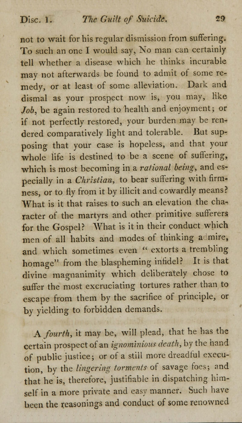 not to wait for his regular dismission from suffering. To such an one I would say, No man can certainly tell whether a disease which he thinks incurable may not afterwards be found to admit of some re- medy, or at least of some alleviation. Dark and dismal as your prospect now is, you may, like Job, be again restored to health and enjoyment; or if not perfectly restored, your burden may be ren- dered comparatively light and tolerable. But supr posing that your case is hopeless, and that your whole life is destined to be a scene of suffering, which is most becoming in a rational being, and es- pecially in a Christian, to bear suffering with firm- ness, or to fly from it by illicit and cowardly means? What is it that raises to such an elevation the cha-, racter of the martyrs and other primitive sufferers for the Gospel? What is it in their conduct which men of all habits and modes of thinking a-mire, and which sometimes even extorts a trembling homage from the blaspheming infidel? It is that divine magnanimity which deliberately chose to suffer the most excruciating tortures rather than to escape from them by the sacrifice of principle, or by yielding to forbidden demands. A fourth, it may be, will plead, that he has the certain prospect of an ignominious death, by the hand of public justice; or of a still more dreadful execu- tion, by the lingering torments-of savage foes; and that he is, therefore, justifiable in dispatching him- self in a more private and easy manner. Such have been the reasonings and conduct of some renowned