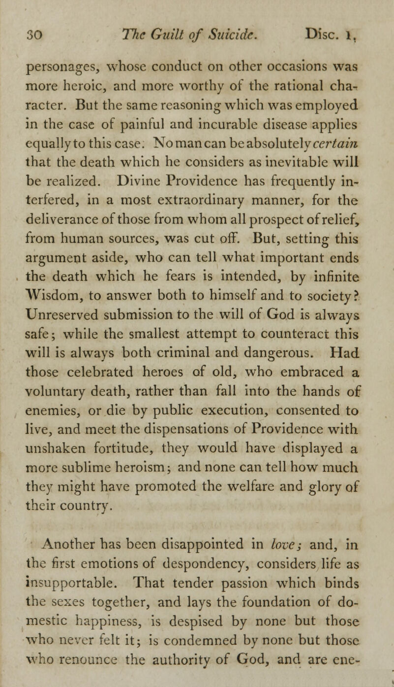 personages, whose conduct on other occasions was more heroic, and more worthy of the rational cha- racter. But the same reasoning which was employed in the case of painful and incurable disease applies equally to this case. No man can be absolutely certain that the death which he considers as inevitable will be realized. Divine Providence has frequently in- terfered, in a most extraordinary manner, for the deliverance of those from whom all prospect of relief, from human sources, was cut off. But, setting this argument aside, who can tell what important ends the death which he fears is intended, by infinite Wisdom, to answer both to himself and to society? Unreserved submission to the will of God is always safe; while the smallest attempt to counteract this will is always both criminal and dangerous. Had those celebrated heroes of old, who embraced a voluntary death, rather than fall into the hands of enemies, or die by public execution, consented to live, and meet the dispensations of Providence with unshaken fortitude, they would have displayed a more sublime heroism; and none can tell how much they might have promoted the welfare and glory of their country. Another has been disappointed in love; and, in the first emotions of despondency, considers life as insupportable. That tender passion which binds the sexes together, and lays the foundation of do- mestic happiness, is despised by none but those who never felt it; is condemned by none but those who renounce the authority of God, and are ene-