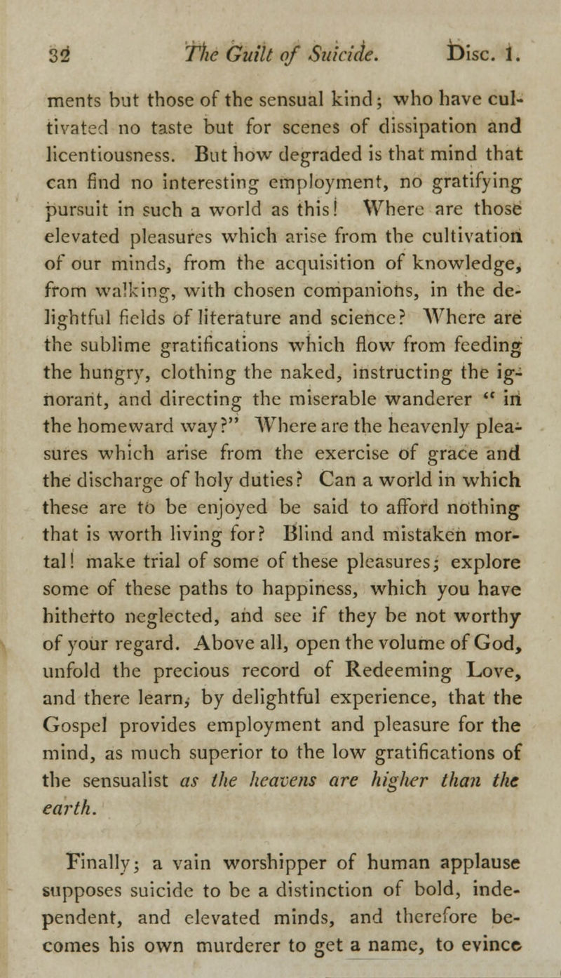 ments but those of the sensual kind; who have cul- tivated no taste but for scenes of dissipation and licentiousness. But how degraded is that mind that can find no interesting employment, no gratifying pursuit in such a world as this! Where are those elevated pleasures which arise from the cultivation of our minds, from the acquisition of knowledge, from walking, with chosen companions, in the de- lightful fields of literature and science? Where are the sublime gratifications which flow from feeding the hungry, clothing the naked, instructing the ig- norant, and directing the miserable wanderer  iri the homeward way? Where are the heavenly plea- sures which arise from the exercise of grace and the discharge of holy duties? Can a world in which these are to be enjoyed be said to afford nothing that is worth living for? Blind and mistaken mor- tal! make trial of some of these pleasures; explore some of these paths to happiness, which you have hitherto neglected, and see if they be not worthy of your regard. Above all, open the volume of God, unfold the precious record of Redeeming Love, and there learn, by delightful experience, that the Gospel provides employment and pleasure for the mind, as much superior to the low gratifications of the sensualist as the heavens are higher than the earth. Finally; a vain worshipper of human applause supposes suicide to be a distinction of bold, inde- pendent, and elevated minds, and therefore be- comes his own murderer to get a name, to evince