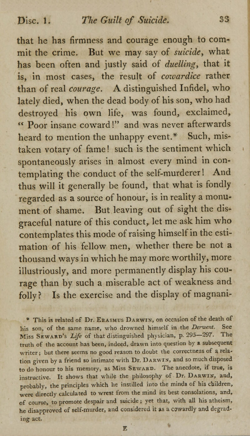 that he has firmness and courage enough to com- mit the crime. But we may say of suicide, what has been often and justly said of duelling, that it is, in most cases, the result of cowardice rather than of real courage. A distinguished Infidel, who lately died, when the dead body of his son, who had destroyed his own life, was found, exclaimed,  Poor insane coward! and was never afterwards heard to mention the unhappy event.* Such, mis- taken votary of fame! such is the sentiment which spontaneously arises in almost every mind in con- templating the conduct of the self-murderer! And thus will it generally be found, that what is fondly regarded as a source of honour, is in reality a monu- ment of shame. But leaving out of sight the dis- graceful nature of this conduct, let me ask him who contemplates this mode of raising himself in the esti- mation of his fellow men, whether there be not a thousand ways in which he may more worthily, more illustriously, and more permanently display his cou- rage than by such a miserable act of weakness and folly? Is the exercise and the display of magnani- • This is related of Dr. Erasmus Darwin, on occasion of the death of his son, of the same name, who drowned himself in the Deruient. See Miss Seward's Life of that distinguished physician, p. 295—297. The truth of the account has been, indeed, drawn into question by a subsequent writer; but there seems no good reason to doubt the correctness of a rela- tion given by a friend so intimate with Dr. Darwin, and so much disposed to do honour to his memory, as Miss Seward. The anecdote, if true, is instructive. It shows that while the philosophy of Dr. Darwin, and, probably, the principles which he instilled into the minds of his children, were directly calculated to wrest from the mind its best consolations, and, of course, to promote despair and suicide ; yet that, with all his atheism, he disapproved of self-murder, and considered it as a cowardly and degrad- ing act. V