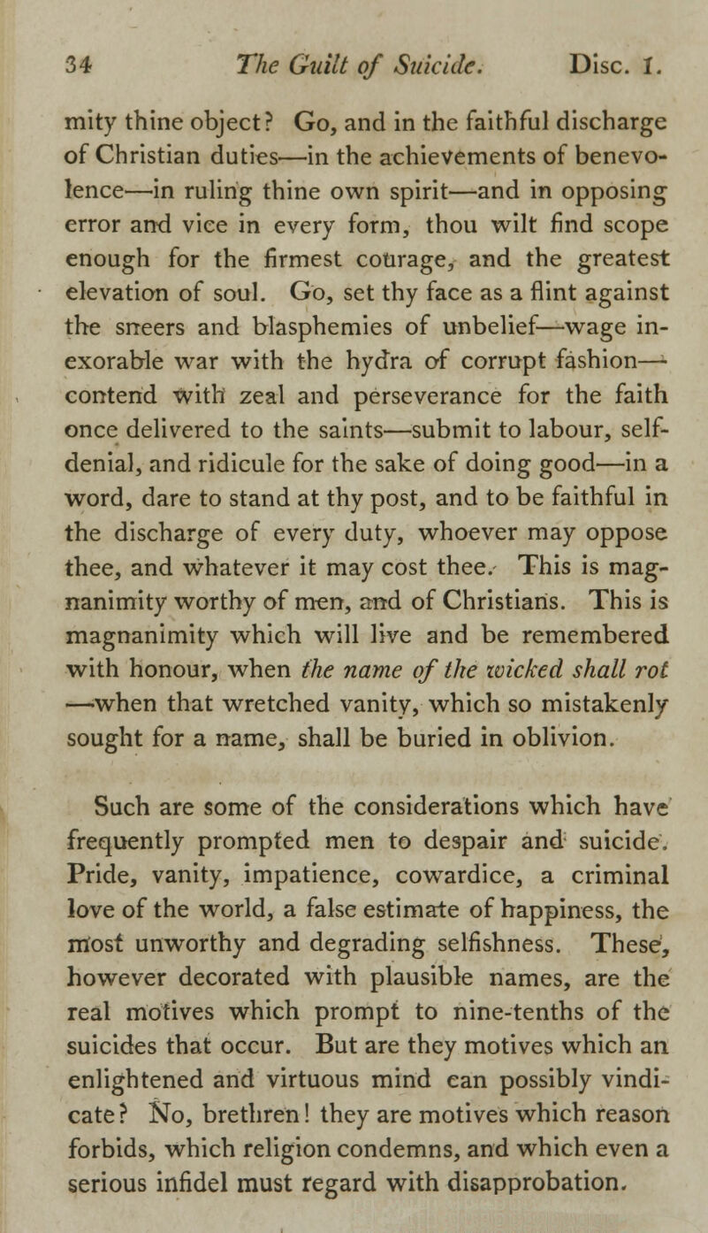 mity thine object? Go, and in the faithful discharge of Christian duties'—in the achievements of benevo- lence—in ruling thine own spirit—and in opposing error and vice in every form, thou wilt find scope enough for the firmest courage, and the greatest elevation of soul. Go, set thy face as a flint against the sneers and blasphemies of unbelief—wage in- exorable war with the hydra of corrupt fashion—l contend with zeal and perseverance for the faith once delivered to the saints—submit to labour, self- denial, and ridicule for the sake of doing good—in a word, dare to stand at thy post, and to be faithful in the discharge of every duty, whoever may oppose thee, and whatever it may cost thee. This is mag- nanimity worthy of men, and of Christians. This is magnanimity which will live and be remembered with honour, when the name of the ivicked shall rot —when that wretched vanity, which so mistakenly sought for a name, shall be buried in oblivion. Such are some of the considerations which have frequently prompted men to despair and suicide. Pride, vanity, impatience, cowardice, a criminal love of the world, a false estimate of happiness, the rriost unworthy and degrading selfishness. These, however decorated with plausible names, are the real motives which prompt to nine-tenths of the suicides that occur. But are they motives which an enlightened and virtuous mind can possibly vindi- cate? No, brethren! they are motives which reason forbids, which religion condemns, and which even a serious infidel must regard with disapprobation.