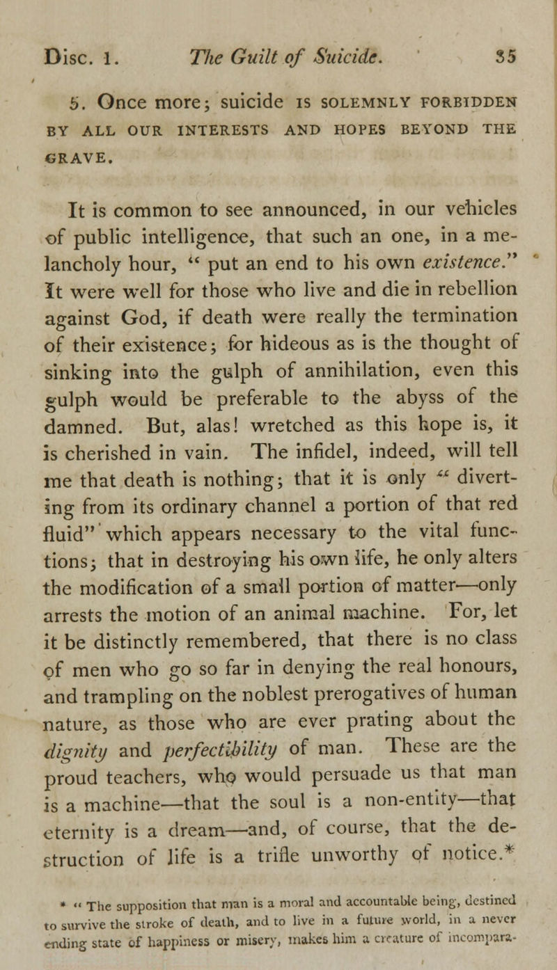 b. Once more; suicide is solemnly forbidden BY ALL OUR INTERESTS AND HOPES BEYOND THE GRAVE. It is common to see announced, in our vehicles of public intelligence, that such an one, in a me- lancholy hour, put an end to his own existence.'* It were well for those who live and die in rebellion against God, if death were really the termination of their existence; for hideous as is the thought of sinking into the gulph of annihilation, even this gulph would be preferable to the abyss of the damned. But, alas! wretched as this hope is, it is cherished in vain. The infidel, indeed, will tell me that death is nothing; that it is only *f divert- ing from its ordinary channel a portion of that red fluidwhich appears necessary to the vital func- tions; that in destroying his own life, he only alters the modification of a small portion of matter-—only arrests the motion of an animal machine. For, let it be distinctly remembered, that there is no class of men who go so far in denying the real honours, and trampling on the noblest prerogatives of human nature, as those who are ever prating about the llignky and perfectibility of man. These are the proud teachers, who would persuade us that man is a machine—that the soul is a non-entity—that eternity is a dream—and, of course, that the de- struction of life is a trifle unworthy of notice.* * The supposition that man is a moral and accountable being, destined to survive the stroke of death, and to live in a future world, in a never ending state of happiness or misery, makes him a creature of incornpara-