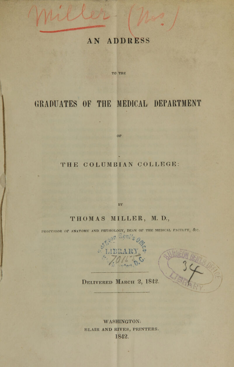 AN ADDRESS GRADUATES OF THE MEDICAL DEPARTMENT THE COLUMBIAN COLLEGE THOMAS MILLER, M. D., PROFESSOR OP ANATOMY AND rriYSTOI.OfiY, DF.\N OF TIIF MEDICAL FACULTY, &C. : ELA&T. ? Delivered March 2, 1842. ( WASHINGTON: BLAIR AND RIVES, PRINTERS. 1842.