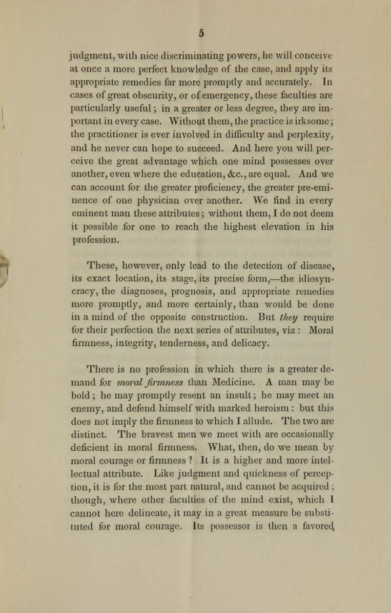 judgment, with nice discriminating powers, he will conceive at once a more perfect knowledge of the case, and apply its appropriate remedies far more promptly and accurately. In cases of great obscurity, or of emergency, these faculties are particularly useful; in a greater or less degree, they are im- portant in every case. Without them, the practice is irksome j the practitioner is ever involved in difficulty and perplexity, and he never can hope to succeed. And here you will per- ceive the great advantage which one mind possesses over another, even where the education, &c, are equal. And we can account for the greater proficiency, the greater pre-emi- nence of one physician over another. We find in every eminent man these attributes; without them, I do not deem it possible for one to reach the highest elevation in his profession. These, however, only lead to the detection of disease, its exact location, its stage, its precise form,—the idiosyn- cracy, the diagnoses, prognosis, and appropriate remedies more promptly, and more certainly, than would be done in a mind of the opposite construction. But they require for their perfection the next series of attributes, viz : Moral firmness, integrity, tenderness, and delicacy. There is no profession in which there is a greater de- mand for moral firmness than Medicine. A man maybe bold ; he may promptly resent an insult; he may meet an enemy, and defend himself with marked heroism : but this does not imply the firmness to which I allude. The two are distinct. The bravest men we meet with are occasionally deficient in moral firmness. What, then, do we mean by moral courage or firmness ? It is a higher and more intel- lectual attribute. Like judgment and quickness of percep- tion, it is for the most part natural, and cannot be acquired; though, where other faculties of the mind exist, which I cannot here delineate, it may in a great measure be substi- tuted for moral courage. Its possessor is then a favoretl