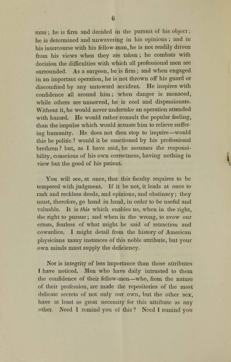 man; he is firm and decided in the pursuit of his object; he is determined and unwavering in his opinions ; and in his intercourse with his fellow-man, he is not readily driven from his views when they are taken; he combats with decision the difficulties with which all professional men are surrounded. As a surgeon, he is firm; and when engaged in an important operation, he is not thrown of! his guard or discomfited by any untoward accident. He inspires with confidence all around him; when danger is menaced, while others are unnerved, he is cool and dispassionate. Without it, he would never undertake an operation attended with hazard. He would rather consult the popular feeling, than the impulse which would actuate him to relieve suffer- ing humanity. He does not then stop to inquire—would this be politic ? would it be sanctioned by his professional brethren ? but, as I have said, he assumes the responsi- bility, conscious of his own correctness, having nothing in view but the good of his patient. You will see, at once, that this faculty requires to be tempered with judgment. If it be not, it leads at once to rash and reckless deeds, and opinions, and obstinacy; they must, therefore, go hand in hand, in order to be useful and valuable. It is this which enables us, when in the right, the right to pursue; and when in the wrong, to avow our errors, fearless of what might be said of retraction and cowardice. I might detail from the history of American physicians many instances of this noble attribute, but your own minds must supply the deficiency. Nor is integrity of less importance than those attributes I have noticed. Men who have daily intrusted to them the confidence of their fellow-men—who, from the nature of their profession, are made the repositories of the most delicate secrets of not only our own, but the other sex, have at least as great necessity for this attribute as any other. Need I remind you of this ? Need I remind you